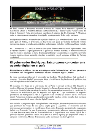 En 1992, durante el Encuentro Nacional de Guías de Turismo de la República Argentina, en
Resistencia, Chaco, la Asamblea Plenaria institucionalizó al 31 de mayo como “Día Nacional del
Guía de Turismo”. Fecha propuesta por recordarse el natalicio del Dr. Francisco P. Moreno, a
quien se reconoce como naturalista, investigador y gran promotor de los viajes turísticos.

El significado del Guía de Turismo en el proceso turístico y su importancia tanto para el visitante
como para el destino, es primordial. Es la persona con quien el visitante mantendrá contacto
permanente durante su estadía, convirtiéndose en la imagen, símbolo o emblema del lugar visitado.

El 31 de mayo de 1852 nació en Buenos Aires quien fuera reconocido medio siglo después como
el «Perito» Moreno. Su protagonismo en la gestión de nuestras fronteras, su familiarización con
nuestros recursos naturales, su férrea defensa del ambiente y su vocación por descubrir, preservar y
recorrer nuestra extensa geografía vinculan su natalicio con el homenaje al Guía de Turismo
profesional.

El gobernador Rodríguez Saá propone concretar una
agenda digital en el país
El candidato a presidente convocó a un congreso en la Universidad de La Punta para tratar
la temática. “La clase política no sabe que hay una revolución digital”, afirmó.

En plena campaña presidencial, el gobernador de San Luis, Alberto Rodríguez Saá, encabezó el
congreso “Argentina Digital” para captar ideas e incluirlas en la plataforma de gobierno, que
buscará implementar desde la Casa Rosada.

El encuentro tuvo lugar en la Universidad de La Punta y convocó a más de 300 dirigentes y
técnicos. Hubo participantes de Rosario, Neuquén, La Pampa, Buenos Aires y Córdoba, entre otras
provincias. También hubo participación on-line. La convocatoria se enmarcó en la confección del
“Protocolo de Convivencia para la Argentina del Siglo XXI”, que fundamenta la propuesta
presidencial de Rodríguez Saá. “En la Argentina no se advierte que estamos en una revolución
digital. Actuamos a destiempo, produciendo mucho daño. La clase política no se ha dado cuenta de
que estamos en medio de una revolución digital”, sostuvo.

Para delinear el programa digital de la plataforma de Rodríguez Saá se trabajó en diez comisiones,
que plantearon las bases de una agenda digital para la Argentina. El documento con las
conclusiones será sometido a la consideración de un centro de estudios que analiza las propuestas a
incluir en el Protocolo. “Se trata de una oferta y un compromiso sobre una idea o un pensamiento
concreto. Sabemos cómo debe ser la convivencia en la Argentina en este mundo digital. Es el
protocolo decimos qué vamos a hacer con el país en el mundo digital y qué proponemos. Pero a la
vez es un compromiso. Muchas de estas cosas ya las hicimos en San Luis”, precisó.



                                 TEL: (02652) 452000 INT: 3048
                                MAIL: prensagubsl@yahoo.com.ar
 
