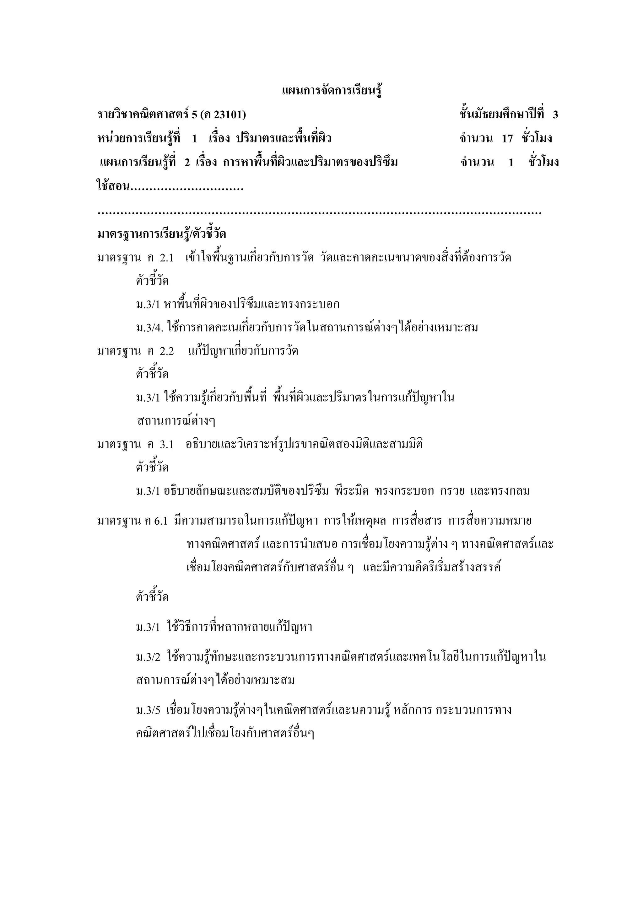 แผนการจัดการเรียนรู
รายวิชาคณิตศาสตร 5 (ค 23101)                                              ชั้นมัธยมศึกษาปที่ 3
หนวยการเรียนรูที่ 1 เรื่อง ปริมาตรและพื้นที่ผิว                          จํานวน 17 ชั่วโมง
 แผนการเรียนรูที่ 2 เรื่อง การหาพื้นที่ผวและปริมาตรของปริซึม
                                            ิ                              จํานวน 1 ชั่วโมง
ใชสอน…………………………
………………………………………………………………………………………………………
มาตรฐานการเรียนรู/ตัวชี้วัด
มาตรฐาน ค 2.1 เขาใจพืนฐานเกี่ยวกับการวัด วัดและคาดคะเนขนาดของสิ่งที่ตองการวัด
                            ้
       ตัวชี้วด   ั
       ม.3/1 หาพื้นทีผิวของปริซึมและทรงกระบอก
                      ่
       ม.3/4. ใชการคาดคะเนเกี่ยวกับการวัดในสถานการณตางๆไดอยางเหมาะสม
มาตรฐาน ค 2.2 แกปญหาเกียวกับการวัด
                                ่
       ตัวชี้วด ั
       ม.3/1 ใชความรูเกี่ยวกับพืนที่ พื้นที่ผิวและปริมาตรในการแกปญหาใน
                                  ้
        สถานการณตางๆ
มาตรฐาน ค 3.1 อธิบายและวิเคราะหรปเรขาคณิตสองมิติและสามมิติ
                                          ู
       ตัวชี้วด
              ั
       ม.3/1 อธิบายลักษณะและสมบัติของปริซึม พีระมิด ทรงกระบอก กรวย และทรงกลม
มาตรฐาน ค 6.1 มีความสามารถในการแกปญหา การใหเหตุผล การสื่อสาร การสื่อความหมาย
                 ทางคณิตศาสตร และการนําเสนอ การเชื่อมโยงความรูตาง ๆ ทางคณิตศาสตรและ
                                                                   
                 เชื่อมโยงคณิตศาสตรกับศาสตรอื่น ๆ และมีความคิดริเริมสรางสรรค
                                                                     ่
        ตัวชี้วด
               ั
        ม.3/1 ใชวิธีการที่หลากหลายแกปญหา
        ม.3/2 ใชความรูทักษะและกระบวนการทางคณิตศาสตรและเทคโนโลยีในการแกปญหาใน
                                                                           
        สถานการณตางๆไดอยางเหมาะสม
        ม.3/5 เชื่อมโยงความรูตางๆในคณิตศาสตรและนความรู หลักการ กระบวนการทาง
        คณิตศาสตรไปเชื่อมโยงกับศาสตรอื่นๆ
 
