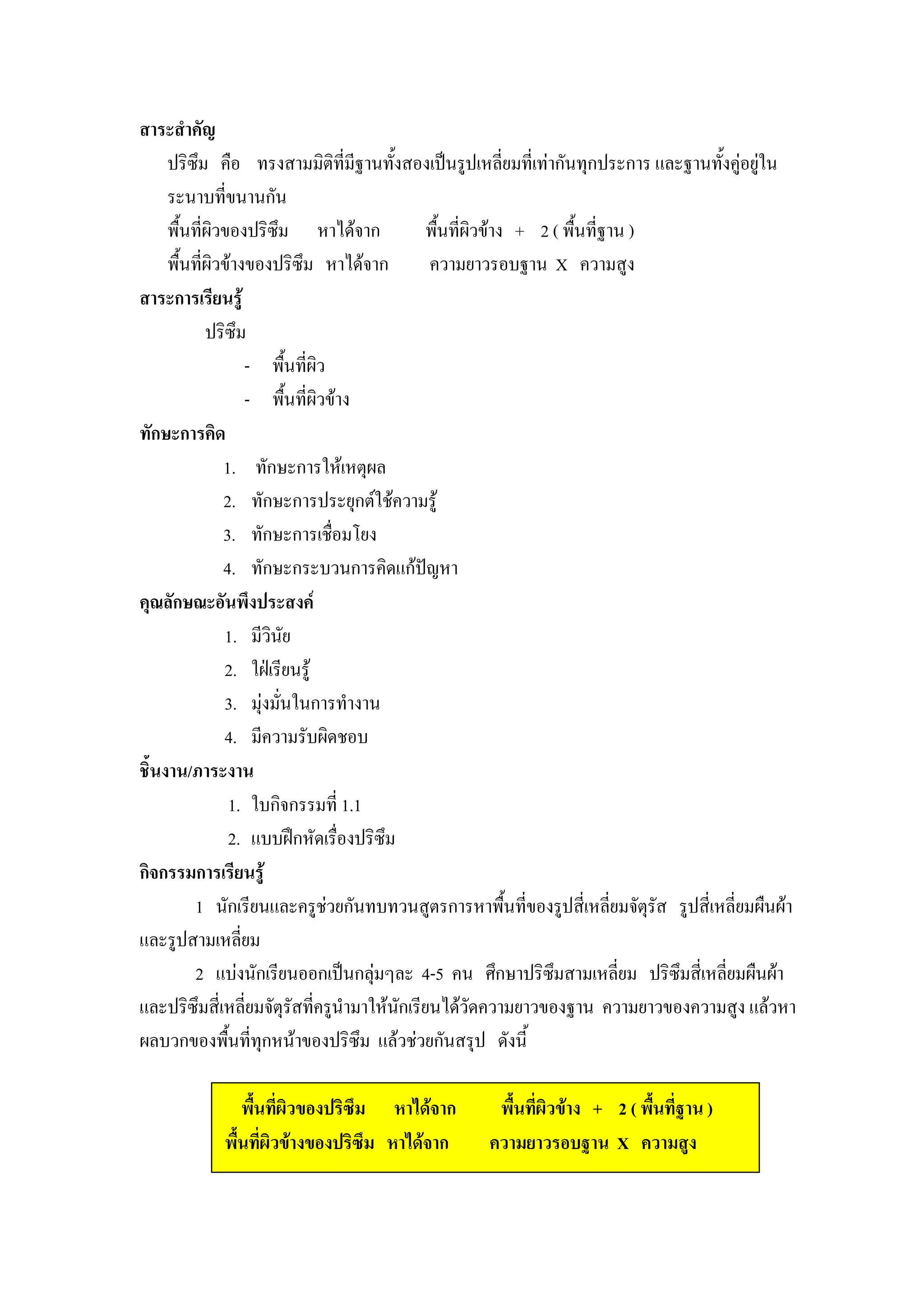 สาระสําคัญ
     ปริซึม คือ ทรงสามมิติที่มีฐานทั้งสองเปนรูปเหลี่ยมที่เทากันทุกประการ และฐานทั้งคูอยูใน
     ระนาบที่ขนานกัน
     พื้นที่ผิวของปริซึม หาไดจาก            พืนที่ผิวขาง + 2 ( พื้นที่ฐาน )
                                                ้
     พื้นที่ผิวขางของปริซึม หาไดจาก          ความยาวรอบฐาน X ความสูง
สาระการเรียนรู
            ปริซึม
                    - พื้นที่ผิว
                    - พื้นที่ผิวขาง
ทักษะการคิด
               1. ทักษะการใหเหตุผล
               2. ทักษะการประยุกตใชความรู
               3. ทักษะการเชื่อมโยง
               4. ทักษะกระบวนการคิดแกปญหา   
คุณลักษณะอันพึงประสงค
               1. มีวินัย
               2. ใฝเรียนรู
               3. มุงมั่นในการทํางาน
               4. มีความรับผิดชอบ
ชิ้นงาน/ภาระงาน
                  1. ใบกิจกรรมที่ 1.1
                  2. แบบฝกหัดเรื่องปริซึม
กิจกรรมการเรียนรู
         1 นักเรียนและครูชวยกันทบทวนสูตรการหาพื้นที่ของรูปสี่เหลี่ยมจัตรัส รูปสี่เหลี่ยมผืนผา
                                                                              ุ
และรูปสามเหลี่ยม
         2 แบงนักเรียนออกเปนกลุมๆละ 4-5 คน ศึกษาปริซมสามเหลี่ยม ปริซึมสี่เหลี่ยมผืนผา
                                                               ึ
และปริซึมสี่เหลี่ยมจัตุรัสทีครูนํามาใหนกเรียนไดวัดความยาวของฐาน ความยาวของความสูง แลวหา
                              ่            ั
ผลบวกของพืนที่ทุกหนาของปริซึม แลวชวยกันสรุป ดังนี้
                ้

               พื้นที่ผิวของปริซึม หาไดจาก        พื้นที่ผิวขาง + 2 ( พื้นที่ฐาน )
            พื้นที่ผิวขางของปริซึม หาไดจาก      ความยาวรอบฐาน X ความสูง
 