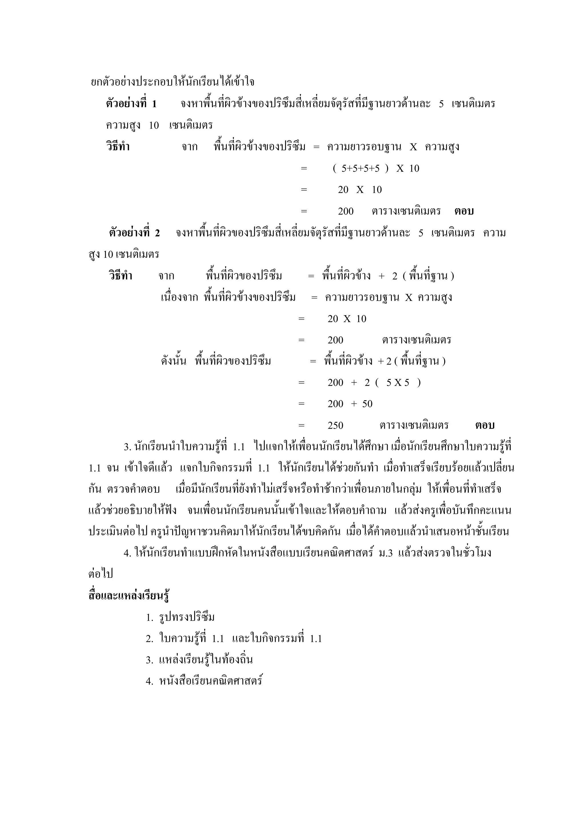 ยกตัวอยางประกอบใหนกเรียนไดเขาใจ
                             ั
     ตัวอยางที่ 1 จงหาพื้นทีผิวขางของปริซึมสี่เหลี่ยมจัตุรัสที่มีฐานยาวดานละ 5 เซนติเมตร
                                      ่
     ความสูง 10 เซนติเมตร
     วิธีทํา               จาก พื้นที่ผิวขางของปริซึม = ความยาวรอบฐาน X ความสูง
                                                       =       ( 5+5+5+5 ) X 10
                                                       =        20 X 10
                                                       =        200 ตารางเซนติเมตร ตอบ
     ตัวอยางที่ 2 จงหาพื้นที่ผิวของปริซึมสี่เหลี่ยมจัตุรัสที่มีฐานยาวดานละ 5 เซนติเมตร ความ
สูง 10 เซนติเมตร
     วิธีทํา        จาก          พื้นที่ผิวของปริซึม     = พื้นที่ผิวขาง + 2 ( พื้นที่ฐาน )
                    เนื่องจาก พื้นที่ผิวขางของปริซึม = ความยาวรอบฐาน X ความสูง
                                                       = 20 X 10
                                                       = 200                ตารางเซนติเมตร
                     ดังนั้น พืนที่ผิวของปริซึม
                               ้                         = พื้นที่ผิวขาง + 2 ( พื้นที่ฐาน )
                                                       = 200 + 2 ( 5 X 5 )
                                                       = 200 + 50
                                                       = 250              ตารางเซนติเมตร       ตอบ
          3. นักเรียนนําใบความรูที่ 1.1 ไปแจกใหเพื่อนนักเรียนไดศึกษา เมื่อนักเรียนศึกษาใบความรูที่
1.1 จน เขาใจดีแลว แจกใบกิจกรรมที่ 1.1 ใหนกเรียนไดชวยกันทํา เมื่อทําเสร็จเรียบรอยแลวเปลี่ยน
                                                     ั           
กัน ตรวจคําตอบ เมื่อมีนักเรียนทียังทําไมเสร็จหรือทําชากวาเพื่อนภายในกลุม ใหเพื่อนที่ทําเสร็จ
                                           ่
แลวชวยอธิบายใหฟง จนเพื่อนนักเรียนคนนั้นเขาใจและใหตอบคําถาม แลวสงครูเพื่อบันทึกคะแนน
ประเมินตอไป ครูนําปญหาชวนคิดมาใหนกเรียนไดขบคิดกัน เมื่อไดคาตอบแลวนําเสนอหนาชั้นเรียน
                                               ั                          ํ
          4. ใหนกเรียนทําแบบฝกหัดในหนังสือแบบเรียนคณิตศาสตร ม.3 แลวสงตรวจในชัวโมง
                  ั                                                                          ่
ตอไป
สื่อและแหลงเรียนรู
                1. รูปทรงปริซึม
                2. ใบความรูที่ 1.1 และใบกิจกรรมที่ 1.1
                3. แหลงเรียนรูในทองถิ่น
                4. หนังสือเรียนคณิตศาสตร
 