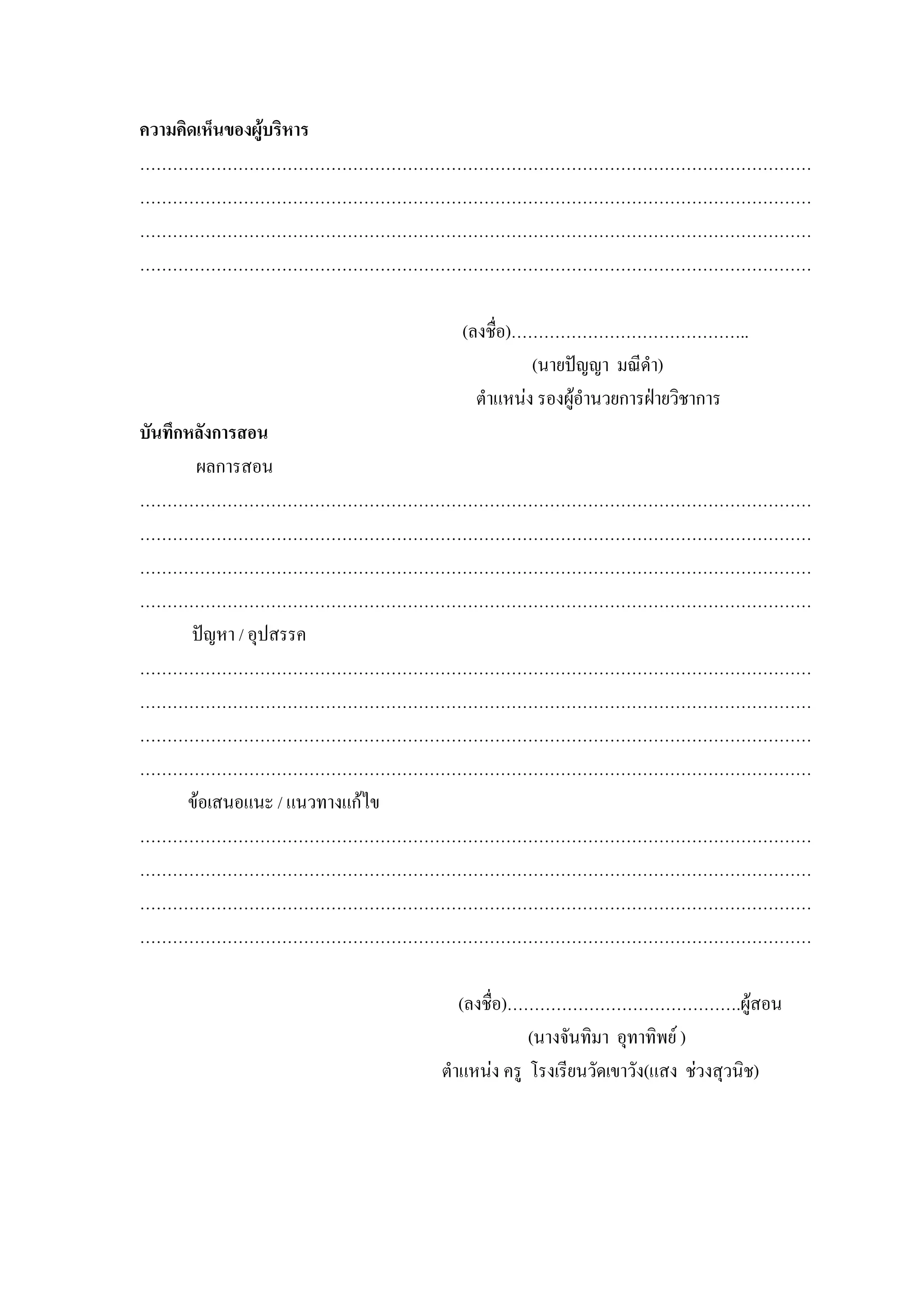 ความคิดเห็นของผูบริหาร
……………………………………………………………………………………………………………
……………………………………………………………………………………………………………
……………………………………………………………………………………………………………
……………………………………………………………………………………………………………

                    (ลงชื่อ)……………………………………..
                              (นายปญญา มณีดํา)
                      ตําแหนง รองผูอํานวยการฝายวิชาการ
บันทึกหลังการสอน
       ผลการสอน
……………………………………………………………………………………………………………
……………………………………………………………………………………………………………
……………………………………………………………………………………………………………
……………………………………………………………………………………………………………
       ปญหา / อุปสรรค
……………………………………………………………………………………………………………
……………………………………………………………………………………………………………
……………………………………………………………………………………………………………
……………………………………………………………………………………………………………
      ขอเสนอแนะ / แนวทางแกไข
……………………………………………………………………………………………………………
……………………………………………………………………………………………………………
……………………………………………………………………………………………………………
……………………………………………………………………………………………………………

                     (ลงชื่อ)…………………………………….ผูสอน
                               (นางจันทิมา อุทาทิพย )
                  ตําแหนง ครู โรงเรียนวัดเขาวัง(แสง ชวงสุวนิช)
 