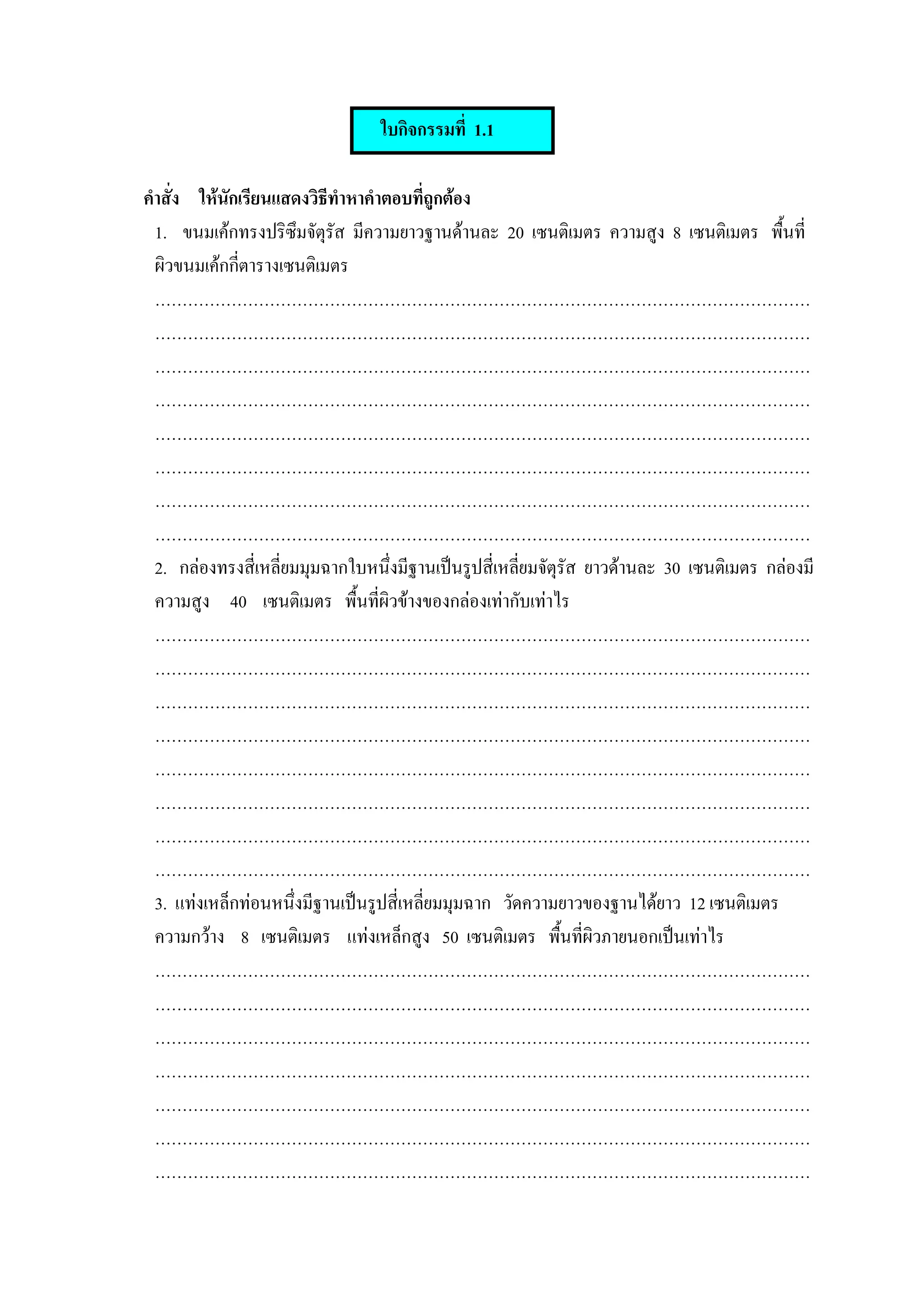 ใบกิจกรรมที่ 1.1

คําสั่ง ใหนกเรียนแสดงวิธีทําหาคําตอบที่ถูกตอง
            ั
  1. ขนมเคกทรงปริซึมจัตุรัส มีความยาวฐานดานละ 20 เซนติเมตร ความสูง 8 เซนติเมตร พื้นที่
  ผิวขนมเคกกีตารางเซนติเมตร
              ่
  …………………………………………………………………………………………………………
  …………………………………………………………………………………………………………
  …………………………………………………………………………………………………………
  …………………………………………………………………………………………………………
  …………………………………………………………………………………………………………
  …………………………………………………………………………………………………………
  …………………………………………………………………………………………………………
  …………………………………………………………………………………………………………
  2. กลองทรงสี่เหลี่ยมมุมฉากใบหนึ่งมีฐานเปนรูปสี่เหลียมจัตุรัส ยาวดานละ 30 เซนติเมตร กลองมี
                                                       ่
  ความสูง 40 เซนติเมตร พื้นที่ผิวขางของกลองเทากับเทาไร
  …………………………………………………………………………………………………………
  …………………………………………………………………………………………………………
  …………………………………………………………………………………………………………
  …………………………………………………………………………………………………………
  …………………………………………………………………………………………………………
  …………………………………………………………………………………………………………
  …………………………………………………………………………………………………………
  …………………………………………………………………………………………………………
  3. แทงเหล็กทอนหนึ่งมีฐานเปนรูปสี่เหลียมมุมฉาก วัดความยาวของฐานไดยาว 12 เซนติเมตร
                                          ่
  ความกวาง 8 เซนติเมตร แทงเหล็กสูง 50 เซนติเมตร พื้นที่ผิวภายนอกเปนเทาไร
  …………………………………………………………………………………………………………
  …………………………………………………………………………………………………………
  …………………………………………………………………………………………………………
  …………………………………………………………………………………………………………
  …………………………………………………………………………………………………………
  …………………………………………………………………………………………………………
  …………………………………………………………………………………………………………
 