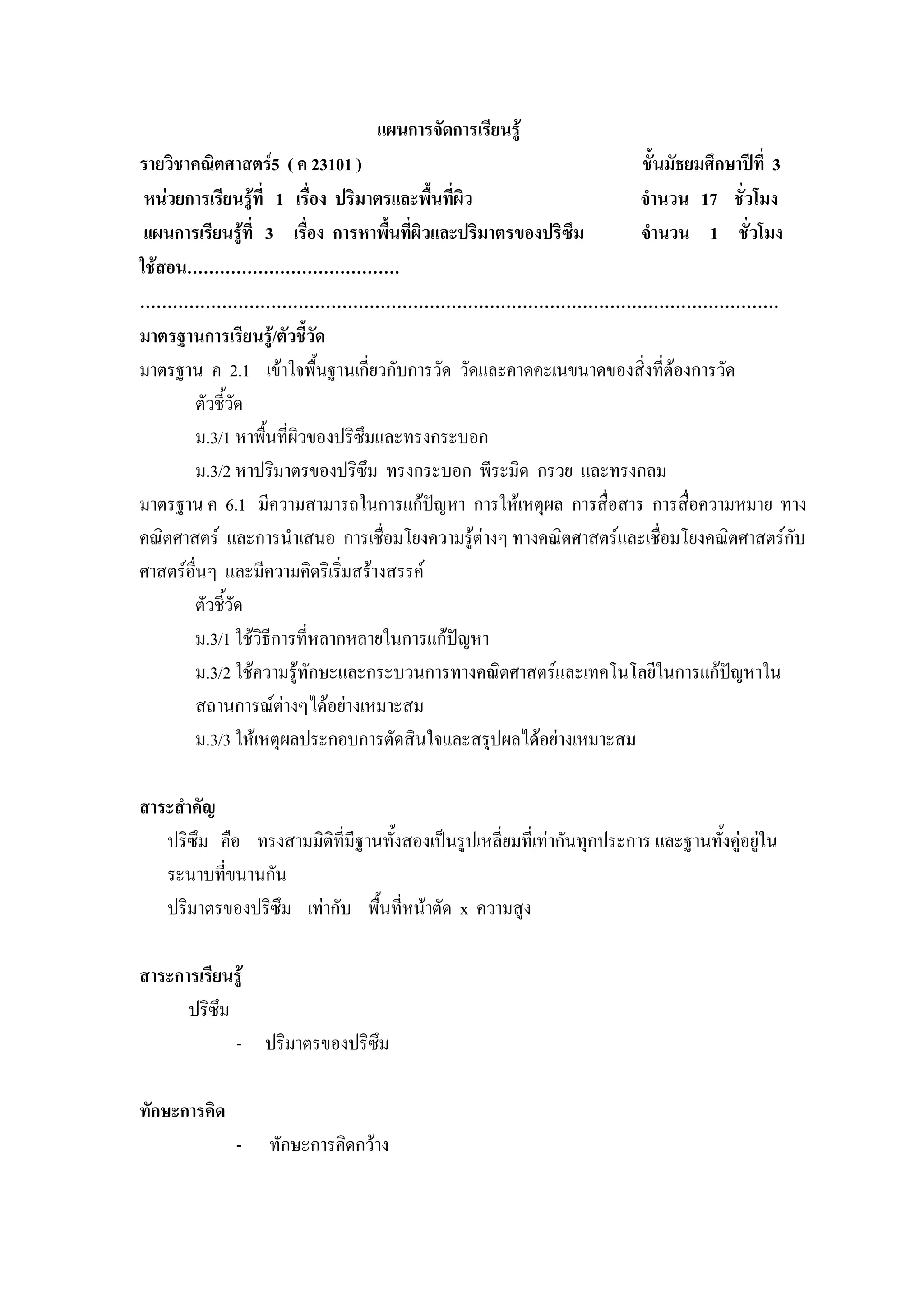 แผนการจัดการเรียนรู
รายวิชาคณิตศาสตร5 ( ค 23101 )                                    ชั้นมัธยมศึกษาปที่ 3
 หนวยการเรียนรูที่ 1 เรื่อง ปริมาตรและพื้นที่ผิว               จํานวน 17 ชั่วโมง
 แผนการเรียนรูที่ 3 เรื่อง การหาพื้นทีผิวและปริมาตรของปริซึม
                                       ่                          จํานวน 1 ชั่วโมง
ใชสอน…………………………………
………………………………………………………………………………………………………
มาตรฐานการเรียนรู/ตัวชี้วัด
มาตรฐาน ค 2.1 เขาใจพืนฐานเกี่ยวกับการวัด วัดและคาดคะเนขนาดของสิ่งที่ตองการวัด
                            ้
         ตัวชี้วด ั
         ม.3/1 หาพื้นทีผิวของปริซึมและทรงกระบอก
                       ่
         ม.3/2 หาปริมาตรของปริซึม ทรงกระบอก พีระมิด กรวย และทรงกลม
มาตรฐาน ค 6.1 มีความสามารถในการแกปญหา การใหเหตุผล การสื่อสาร การสื่อความหมาย ทาง
คณิตศาสตร และการนําเสนอ การเชื่อมโยงความรูตางๆ ทางคณิตศาสตรและเชื่อมโยงคณิตศาสตรกับ
ศาสตรอื่นๆ และมีความคิดริเริ่มสรางสรรค
       ตัวชี้วด ั
       ม.3/1 ใชวิธีการที่หลากหลายในการแกปญหา
       ม.3/2 ใชความรูทักษะและกระบวนการทางคณิตศาสตรและเทคโนโลยีในการแกปญหาใน
       สถานการณตางๆไดอยางเหมาะสม
       ม.3/3 ใหเหตุผลประกอบการตัดสินใจและสรุปผลไดอยางเหมาะสม

สาระสําคัญ
   ปริซึม คือ ทรงสามมิติที่มีฐานทั้งสองเปนรูปเหลี่ยมที่เทากันทุกประการ และฐานทั้งคูอยูใน
   ระนาบที่ขนานกัน
   ปริมาตรของปริซึม เทากับ พื้นที่หนาตัด x ความสูง

สาระการเรียนรู
      ปริซึม
             - ปริมาตรของปริซึม

ทักษะการคิด
              -   ทักษะการคิดกวาง
 