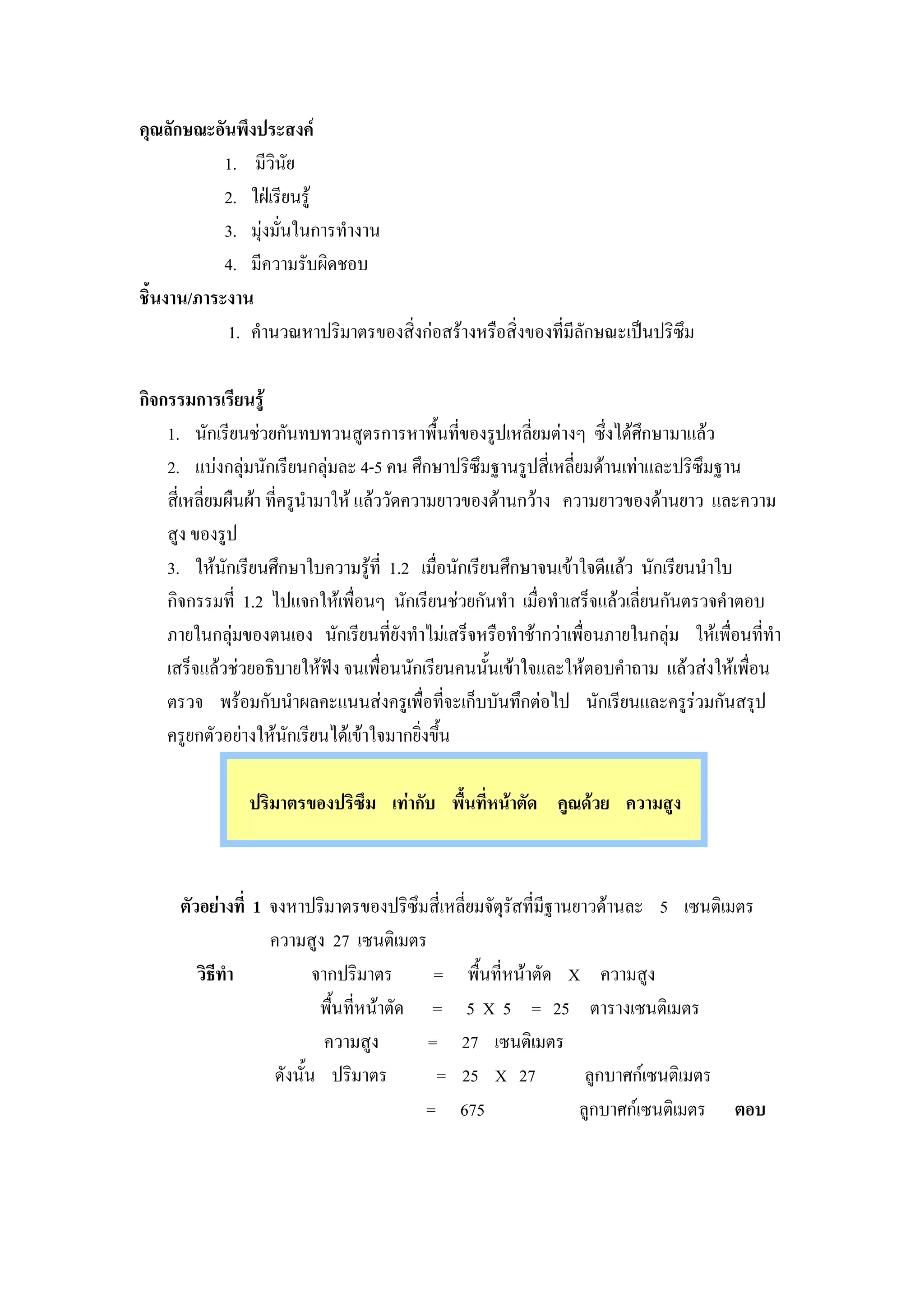 คุณลักษณะอันพึงประสงค
            1. มีวินัย
            2. ใฝเรียนรู
            3. มุงมั่นในการทํางาน
            4. มีความรับผิดชอบ
ชิ้นงาน/ภาระงาน
            1. คํานวณหาปริมาตรของสิ่งกอสรางหรือสิ่งของที่มีลักษณะเปนปริซึม

กิจกรรมการเรียนรู
    1. นักเรียนชวยกันทบทวนสูตรการหาพื้นที่ของรูปเหลี่ยมตางๆ ซึ่งไดศึกษามาแลว
    2. แบงกลุมนักเรียนกลุมละ 4-5 คน ศึกษาปริซึมฐานรูปสี่เหลี่ยมดานเทาและปริซึมฐาน
    สี่เหลี่ยมผืนผา ที่ครูนํามาให แลววัดความยาวของดานกวาง ความยาวของดานยาว และความ
    สูง ของรูป
    3. ใหนกเรียนศึกษาใบความรูที่ 1.2 เมื่อนักเรียนศึกษาจนเขาใจดีแลว นักเรียนนําใบ
              ั
    กิจกรรมที่ 1.2 ไปแจกใหเพื่อนๆ นักเรียนชวยกันทํา เมื่อทําเสร็จแลวเลี่ยนกันตรวจคําตอบ
    ภายในกลุมของตนเอง นักเรียนที่ยังทําไมเสร็จหรือทําชากวาเพื่อนภายในกลุม ใหเพื่อนที่ทํา
    เสร็จแลวชวยอธิบายใหฟง จนเพื่อนนักเรียนคนนันเขาใจและใหตอบคําถาม แลวสงใหเพื่อน
                                                     ้
    ตรวจ พรอมกับนําผลคะแนนสงครูเพื่อที่จะเก็บบันทึกตอไป นักเรียนและครูรวมกันสรุป
    ครูยกตัวอยางใหนกเรียนไดเขาใจมากยิ่งขึน
                         ั                     ้

                ปริมาตรของปริซึม เทากับ พื้นที่หนาตัด คูณดวย ความสูง



      ตัวอยางที่ 1 จงหาปริมาตรของปริซึมสี่เหลี่ยมจัตุรสที่มีฐานยาวดานละ 5 เซนติเมตร
                                                       ั
                    ความสูง 27 เซนติเมตร
         วิธีทํา            จากปริมาตร       = พื้นที่หนาตัด X ความสูง
                             พื้นที่หนาตัด = 5 X 5 = 25 ตารางเซนติเมตร
                              ความสูง       = 27 เซนติเมตร
                     ดังนั้น ปริมาตร         = 25 X 27            ลูกบาศกเซนติเมตร
                                            = 675                ลูกบาศกเซนติเมตร ตอบ
 