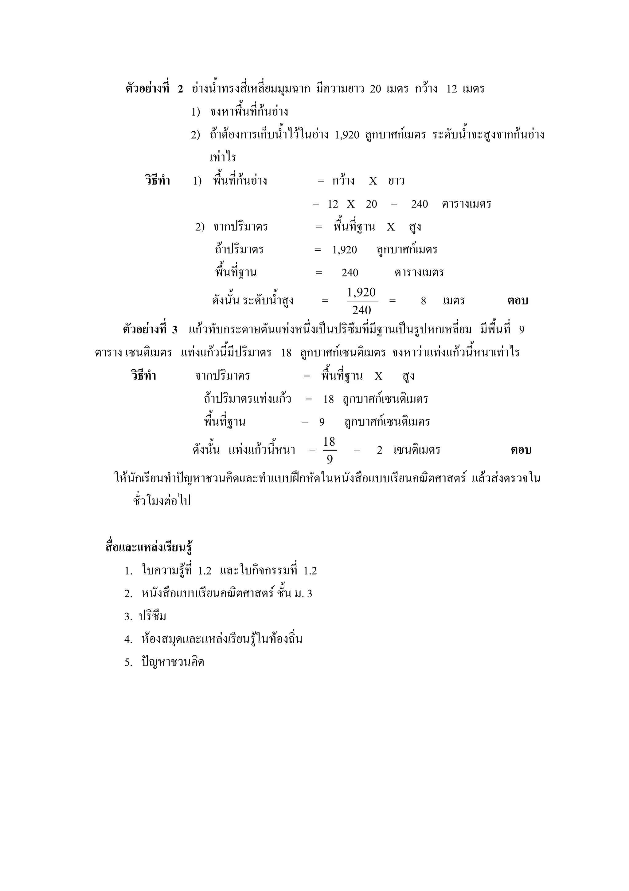 ตัวอยางที่ 2 อางน้ําทรงสี่เหลี่ยมมุมฉาก มีความยาว 20 เมตร กวาง 12 เมตร
                    1) จงหาพื้นทีกนอาง
                                    ่
                    2) ถาตองการเก็บน้ําไวในอาง 1,920 ลูกบาศกเมตร ระดับน้ําจะสูงจากกนอาง
                        เทาไร
          วิธีทํา 1) พืนที่กนอาง
                            ้                   = กวาง X ยาว
                                               = 12 X 20 = 240 ตารางเมตร
                     2) จากปริมาตร              = พื้นที่ฐาน X สูง
                         ถาปริมาตร             = 1,920 ลูกบาศกเมตร
                         พื้นที่ฐาน             = 240          ตารางเมตร
                                                      1, 920
                        ดังนั้น ระดับน้ําสูง     =             =    8 เมตร            ตอบ
                                                       240
     ตัวอยางที่ 3 แกวทับกระดาษตันแทงหนึ่งเปนปริซึมที่มีฐานเปนรูปหกเหลี่ยม มีพื้นที่ 9
ตาราง เซนติเมตร แทงแกวนี้มีปริมาตร 18 ลูกบาศกเซนติเมตร จงหาวาแทงแกวนี้หนาเทาไร
       วิธีทํา      จากปริมาตร           = พื้นที่ฐาน X สูง
                      ถาปริมาตรแทงแกว = 18 ลูกบาศกเซนติเมตร
                      พื้นที่ฐาน         = 9 ลูกบาศกเซนติเมตร
                                                 18
                    ดังนั้น แทงแกวนีหนา =
                                      ้                = 2 เซนติเมตร                   ตอบ
                                                  9
   ใหนกเรียนทําปญหาชวนคิดและทําแบบฝกหัดในหนังสือแบบเรียนคณิตศาสตร แลวสงตรวจใน
       ั
       ชั่วโมงตอไป

  สื่อและแหลงเรียนรู
       1. ใบความรูที่ 1.2 และใบกิจกรรมที่ 1.2
       2. หนังสือแบบเรียนคณิตศาสตร ชั้น ม. 3
       3. ปริซึม
       4. หองสมุดและแหลงเรียนรูในทองถิ่น
                                 
       5. ปญหาชวนคิด
 