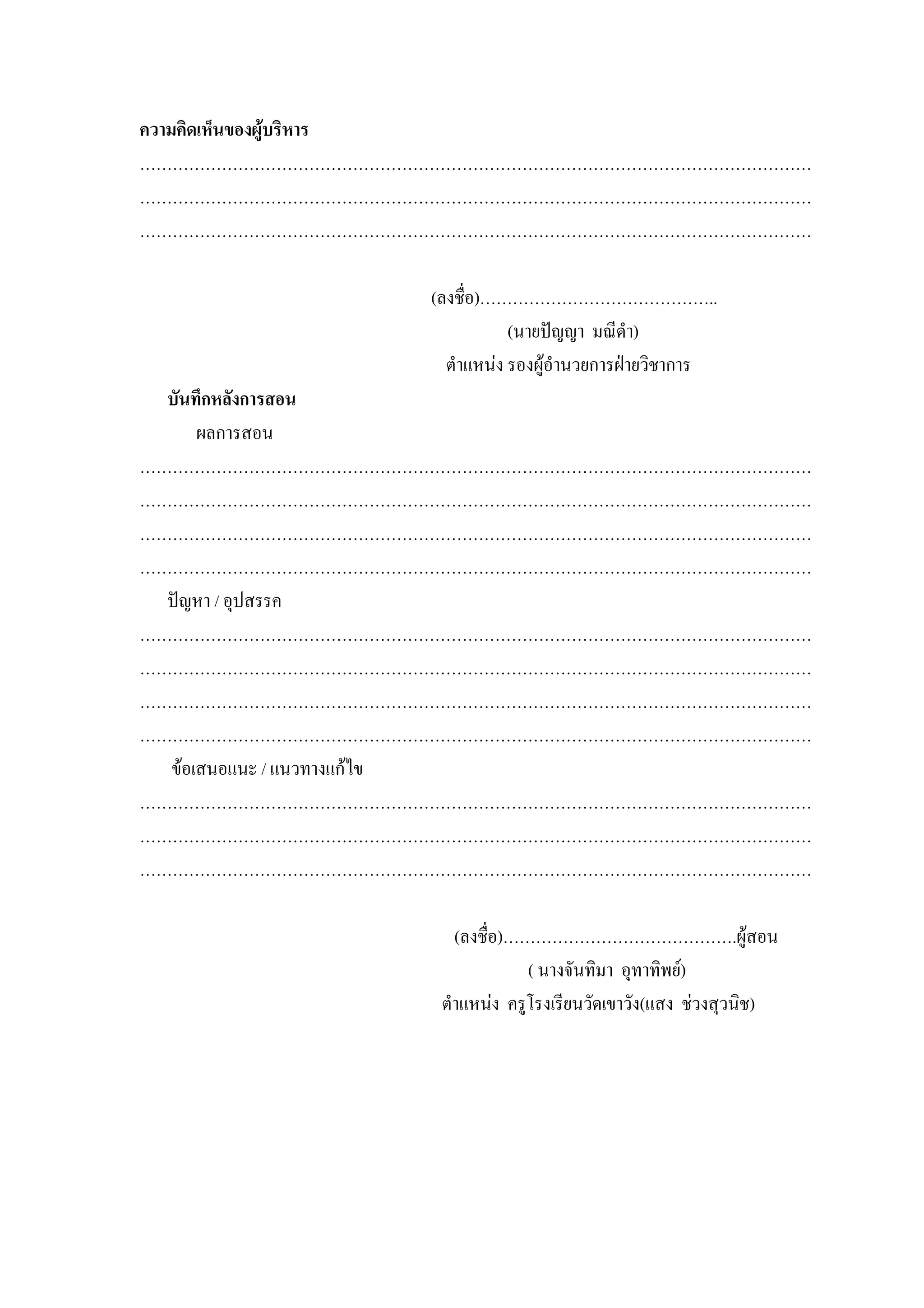 ความคิดเห็นของผูบริหาร
……………………………………………………………………………………………………………
……………………………………………………………………………………………………………
……………………………………………………………………………………………………………

                 (ลงชื่อ)……………………………………..
                            (นายปญญา มณีดํา)
                   ตําแหนง รองผูอํานวยการฝายวิชาการ
  บันทึกหลังการสอน
      ผลการสอน
……………………………………………………………………………………………………………
……………………………………………………………………………………………………………
……………………………………………………………………………………………………………
……………………………………………………………………………………………………………
  ปญหา / อุปสรรค
……………………………………………………………………………………………………………
……………………………………………………………………………………………………………
……………………………………………………………………………………………………………
……………………………………………………………………………………………………………
  ขอเสนอแนะ / แนวทางแกไข
……………………………………………………………………………………………………………
……………………………………………………………………………………………………………
……………………………………………………………………………………………………………

                    (ลงชื่อ)…………………………………….ผูสอน
                              ( นางจันทิมา อุทาทิพย)
                  ตําแหนง ครูโรงเรียนวัดเขาวัง(แสง ชวงสุวนิช)
 