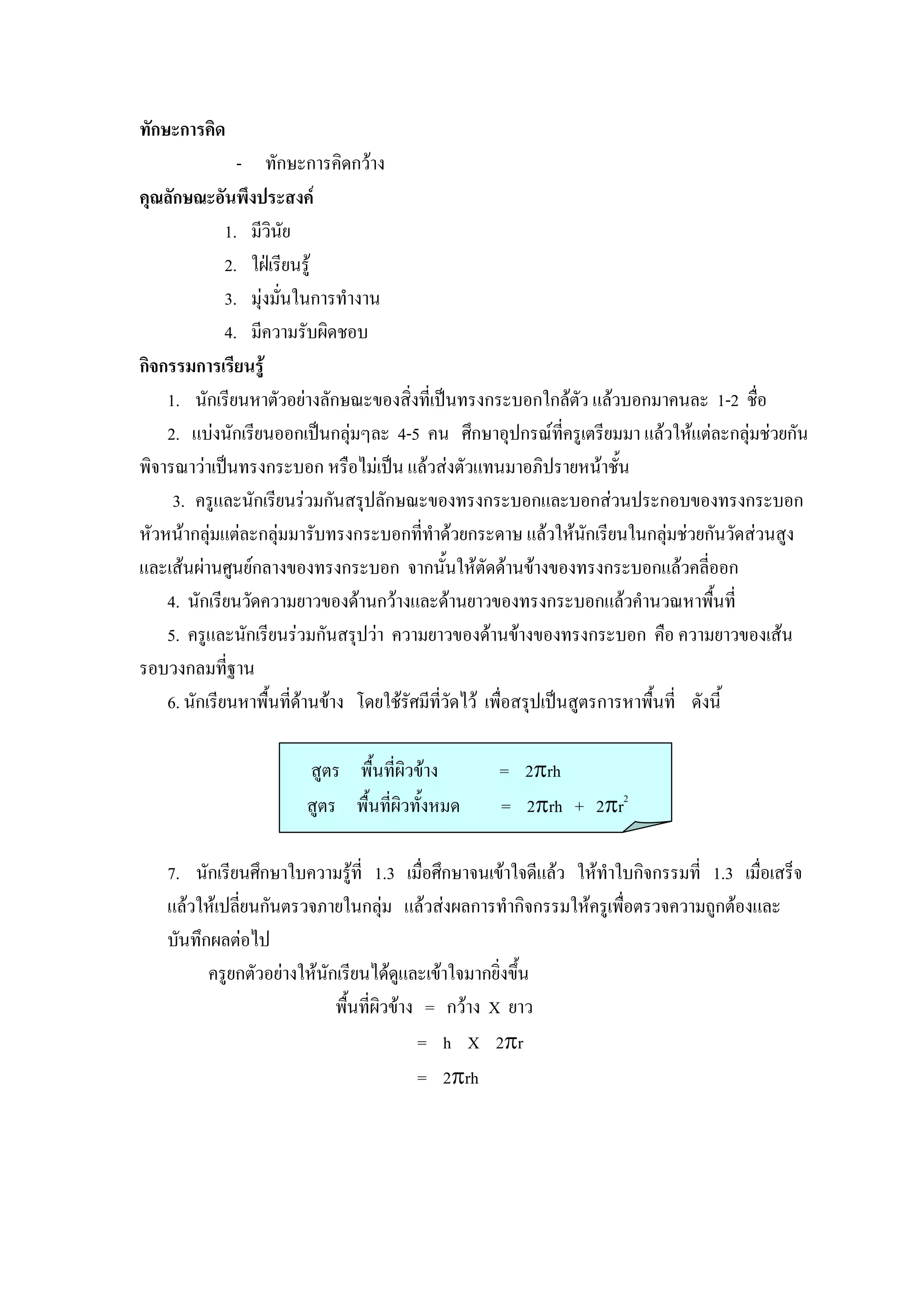 ทักษะการคิด
                - ทักษะการคิดกวาง
คุณลักษณะอันพึงประสงค
              1. มีวินัย
              2. ใฝเรียนรู
              3. มุงมั่นในการทํางาน
              4. มีความรับผิดชอบ
กิจกรรมการเรียนรู
    1. นักเรียนหาตัวอยางลักษณะของสิ่งที่เปนทรงกระบอกใกลตัว แลวบอกมาคนละ 1-2 ชื่อ
    2. แบงนักเรียนออกเปนกลุมๆละ 4-5 คน ศึกษาอุปกรณที่ครูเตรียมมา แลวใหแตละกลุมชวยกัน
พิจารณาวาเปนทรงกระบอก หรือไมเปน แลวสงตัวแทนมาอภิปรายหนาชั้น
     3. ครูและนักเรียนรวมกันสรุปลักษณะของทรงกระบอกและบอกสวนประกอบของทรงกระบอก
หัวหนากลุมแตละกลุมมารับทรงกระบอกที่ทําดวยกระดาษ แลวใหนกเรียนในกลุมชวยกันวัดสวนสูง
                                                                    ั
และเสนผานศูนยกลางของทรงกระบอก จากนั้นใหตัดดานขางของทรงกระบอกแลวคลี่ออก
    4. นักเรียนวัดความยาวของดานกวางและดานยาวของทรงกระบอกแลวคํานวณหาพืนที่        ้
    5. ครูและนักเรียนรวมกันสรุปวา ความยาวของดานขางของทรงกระบอก คือ ความยาวของเสน
รอบวงกลมที่ฐาน
    6. นักเรียนหาพื้นที่ดานขาง โดยใชรัศมีทวัดไว เพื่อสรุปเปนสูตรการหาพื้นที่ ดังนี้
                                             ี่

                       สูตร พื้นที่ผิวขาง        = 2πrh
                       สูตร พื้นที่ผิวทั้งหมด     = 2πrh + 2πr2

   7. นักเรียนศึกษาใบความรูที่ 1.3 เมื่อศึกษาจนเขาใจดีแลว ใหทําใบกิจกรรมที่ 1.3 เมื่อเสร็จ
                               
   แลวใหเปลี่ยนกันตรวจภายในกลุม แลวสงผลการทํากิจกรรมใหครูเพือตรวจความถูกตองและ
                                                                   ่
   บันทึกผลตอไป
         ครูยกตัวอยางใหนกเรียนไดดูและเขาใจมากยิ่งขึ้น
                          ั
                            พื้นที่ผิวขาง = กวาง X ยาว
                                          = h X 2πr
                                          = 2πrh
 