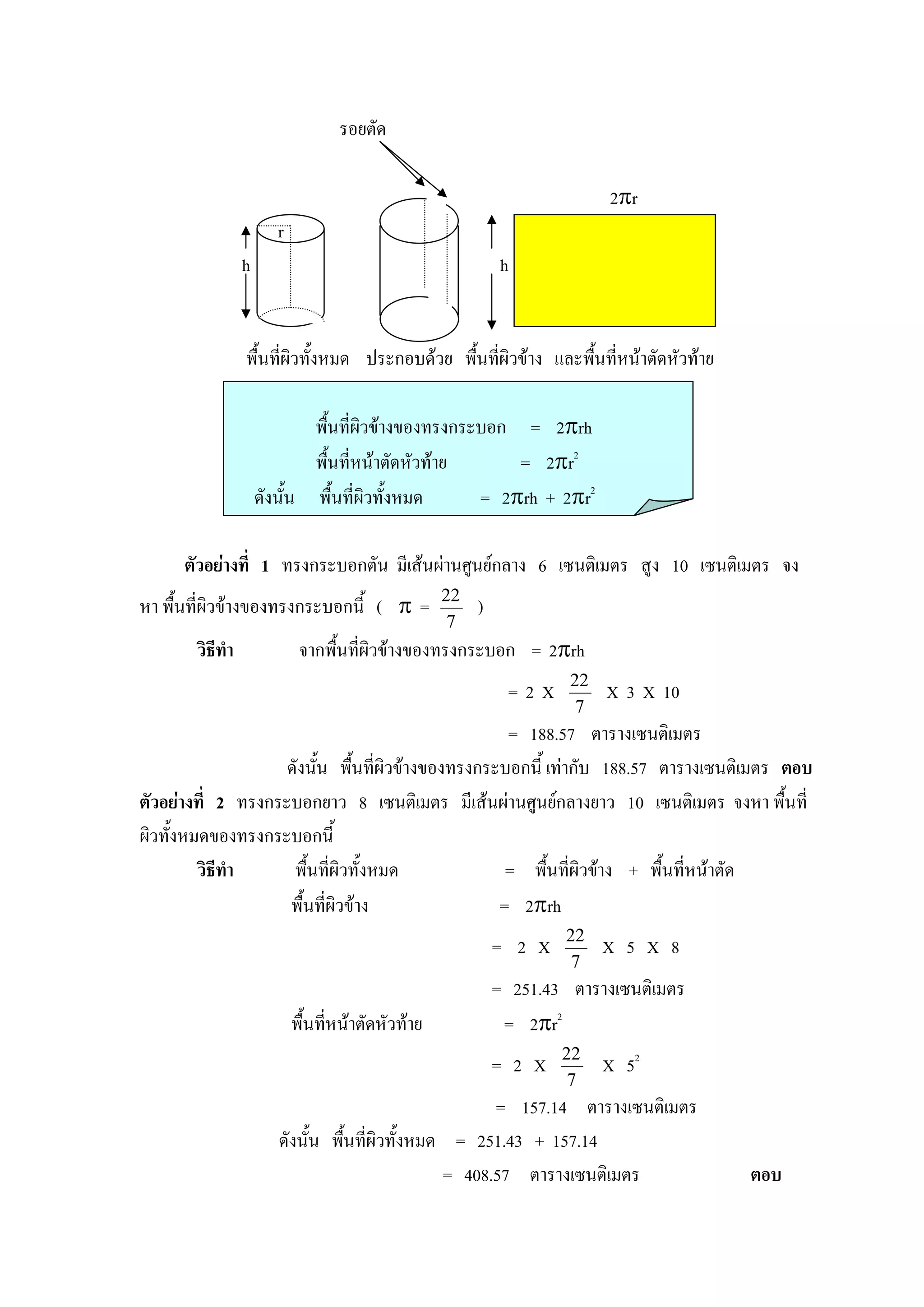 รอยตัด

                                                                          2πr
                        r
                 h                                          h


                 พื้นที่ผิวทั้งหมด ประกอบดวย พื้นทีผิวขาง และพืนที่หนาตัดหัวทาย
                                                    ่            ้

                             พื้นที่ผิวขางของทรงกระบอก = 2πrh
                             พื้นที่หนาตัดหัวทาย      = 2πr2
                     ดังนั้น พื้นที่ผิวทั้งหมด      = 2πrh + 2πr2

      ตัวอยางที่ 1 ทรงกระบอกตัน มีเสนผานศูนยกลาง 6 เซนติเมตร สูง 10 เซนติเมตร จง
หา พื้นที่ผิวขางของทรงกระบอกนี้ ( π =             22
                                                        )
                                                    7
       วิธีทํา               จากพื้นที่ผิวขางของทรงกระบอก = 2πrh
                                                                     22
                                                             =2X          X 3 X 10
                                                                      7
                                                    = 188.57 ตารางเซนติเมตร
                    ดังนั้น พื้นที่ผิวขางของทรงกระบอกนี้ เทากับ 188.57 ตารางเซนติเมตร ตอบ
ตัวอยางที่ 2 ทรงกระบอกยาว 8 เซนติเมตร มีเสนผานศูนยกลางยาว 10 เซนติเมตร จงหา พื้นที่
ผิวทั้งหมดของทรงกระบอกนี้
         วิธีทํา     พื้นที่ผิวทั้งหมด              = พื้นที่ผิวขาง + พื้นที่หนาตัด
                    พื้นทีผิวขาง
                           ่                       = 2πrh
                                                                    22
                                                            = 2 X         X 5 X 8
                                                                     7
                                                            = 251.43 ตารางเซนติเมตร
                            พื้นทีหนาตัดหัวทาย
                                  ่                          = 2πr2
                                                                    22
                                                            = 2 X         X 52
                                                                     7
                                                       = 157.14 ตารางเซนติเมตร
                        ดังนั้น พื้นที่ผิวทั้งหมด = 251.43 + 157.14
                                                 = 408.57 ตารางเซนติเมตร              ตอบ
 