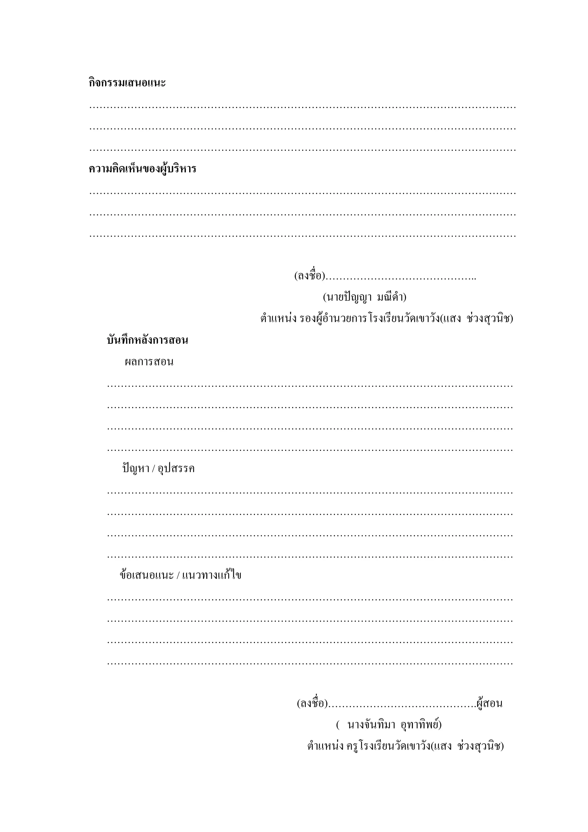 กิจกรรมเสนอแนะ
……………………………………………………………………………………………………………
……………………………………………………………………………………………………………
……………………………………………………………………………………………………………
ความคิดเห็นของผูบริหาร
……………………………………………………………………………………………………………
……………………………………………………………………………………………………………
……………………………………………………………………………………………………………

                       (ลงชื่อ)……………………………………..
                               (นายปญญา มณีดํา)
                ตําแหนง รองผูอํานวยการโรงเรียนวัดเขาวัง(แสง ชวงสุวนิช)
 บันทึกหลังการสอน
     ผลการสอน
 ………………………………………………………………………………………………………
 ………………………………………………………………………………………………………
 ………………………………………………………………………………………………………
 ………………………………………………………………………………………………………
    ปญหา / อุปสรรค
 ………………………………………………………………………………………………………
 ………………………………………………………………………………………………………
 ………………………………………………………………………………………………………
 ………………………………………………………………………………………………………
    ขอเสนอแนะ / แนวทางแกไข
 ………………………………………………………………………………………………………
 ………………………………………………………………………………………………………
 ………………………………………………………………………………………………………
 ………………………………………………………………………………………………………

                        (ลงชื่อ)…………………………………….ผูสอน
                                 ( นางจันทิมา อุทาทิพย)
                          ตําแหนง ครูโรงเรียนวัดเขาวัง(แสง ชวงสุวนิช)
 