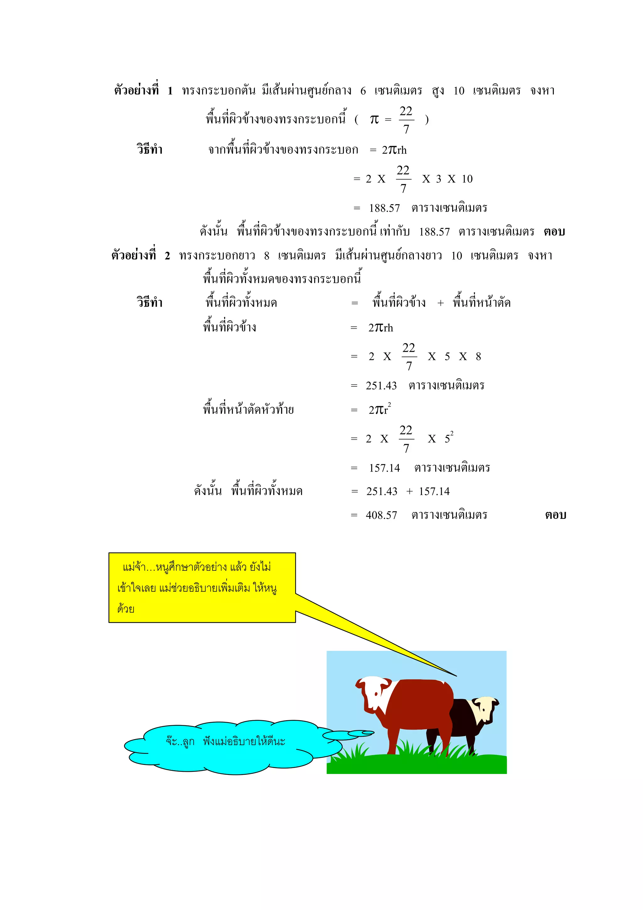 ตัวอยางที่ 1 ทรงกระบอกตัน มีเสนผานศูนยกลาง 6 เซนติเมตร สูง 10 เซนติเมตร จงหา
                        พื้นที่ผิวขางของทรงกระบอกนี้ ( π =   22
                                                                   )
                                                               7
     วิธีทํา            จากพื้นที่ผิวขางของทรงกระบอก = 2πrh
                                                              22
                                                   =2X             X 3 X 10
                                                               7
                                                 = 188.57 ตารางเซนติเมตร
                 ดังนั้น พื้นที่ผิวขางของทรงกระบอกนี้ เทากับ 188.57 ตารางเซนติเมตร ตอบ
ตัวอยางที่ 2 ทรงกระบอกยาว 8 เซนติเมตร มีเสนผานศูนยกลางยาว 10 เซนติเมตร จงหา
                  พื้นทีผิวทั้งหมดของทรงกระบอกนี้
                        ่
     วิธีทํา      พื้นที่ผิวทั้งหมด             = พื้นที่ผิวขาง + พื้นที่หนาตัด
                  พื้นทีผิวขาง
                          ่                     = 2πrh
                                                              22
                                                   = 2 X           X 5 X 8
                                                               7
                                                   = 251.43 ตารางเซนติเมตร
                       พื้นทีหนาตัดหัวทาย
                             ่                     = 2πr2
                                                              22
                                                   = 2 X           X 52
                                                               7
                                                   = 157.14 ตารางเซนติเมตร
                     ดังนั้น พื้นที่ผิวทั้งหมด     = 251.43 + 157.14
                                                   = 408.57 ตารางเซนติเมตร          ตอบ

  แมจา…หนูศึกษาตัวอยาง แลว ยังไม
 เขาใจเลย แมชวยอธิบายเพิ่มเติม ใหหนู
 ดวย




               จะ..ลูก ฟงแมอธิบายใหดีนะ
 