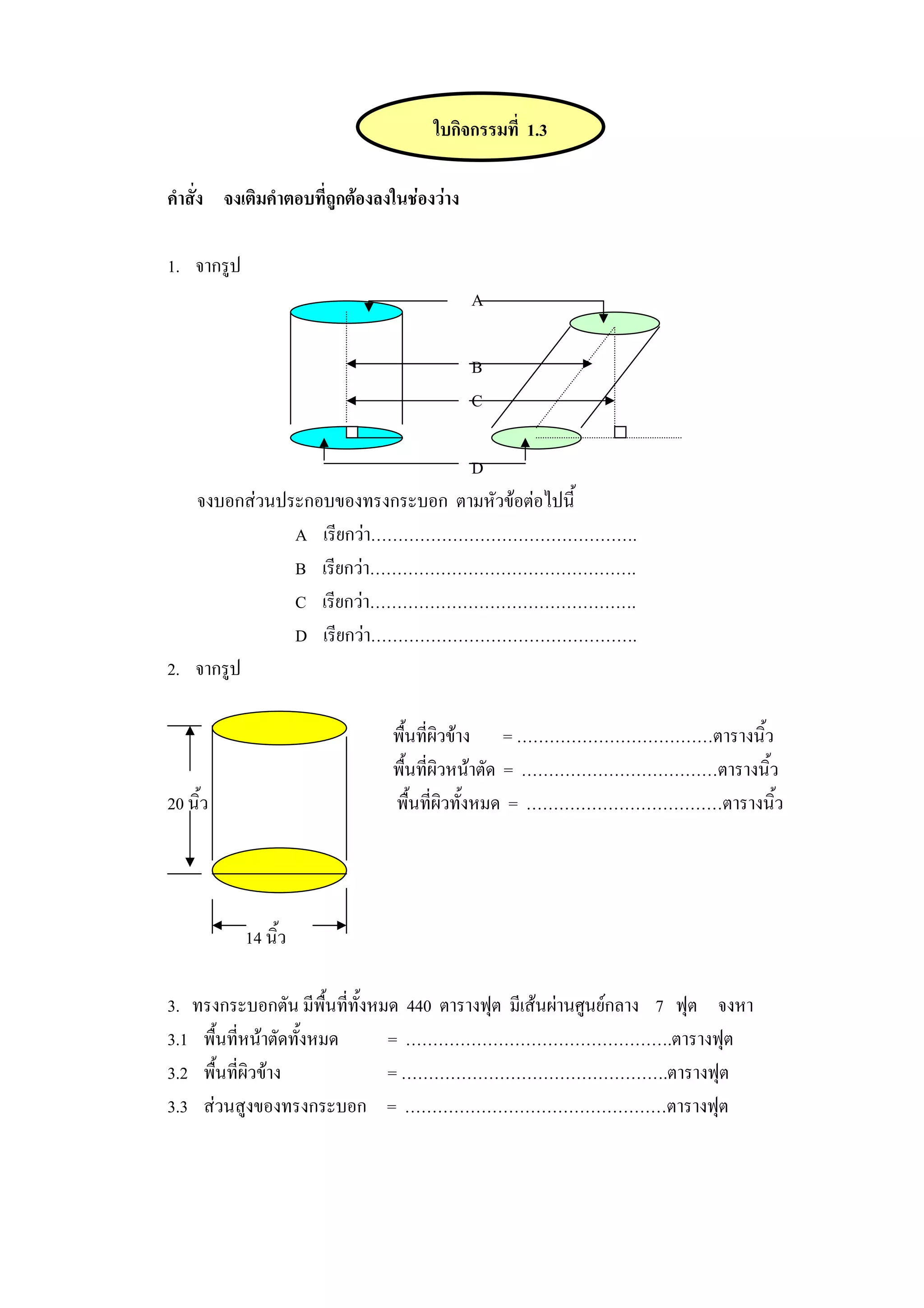 ใบกิจกรรมที่ 1.3

คําสั่ง จงเติมคําตอบที่ถูกตองลงในชองวาง

1. จากรูป
                                             A

                                             B
                                             C

                                 D
   จงบอกสวนประกอบของทรงกระบอก ตามหัวขอตอไปนี้
              A เรียกวา………………………………………….
              B เรียกวา………………………………………….
              C เรียกวา………………………………………….
              D เรียกวา………………………………………….
2. จากรูป

                                พื้นที่ผิวขาง = ………………………………ตารางนิ้ว
                                พื้นที่ผิวหนาตัด = ………………………………ตารางนิ้ว
20 นิ้ว                         พื้นที่ผิวทั้งหมด = ………………………………ตารางนิ้ว




            14 นิ้ว

3. ทรงกระบอกตัน มีพื้นทีทั้งหมด 440 ตารางฟุต มีเสนผานศูนยกลาง 7 ฟุต จงหา
                          ่
3.1 พื้นที่หนาตัดทั้งหมด     = ………………………………………….ตารางฟุต
3.2 พื้นที่ผิวขาง            = ………………………………………….ตารางฟุต
3.3 สวนสูงของทรงกระบอก = …………………………………………ตารางฟุต
 