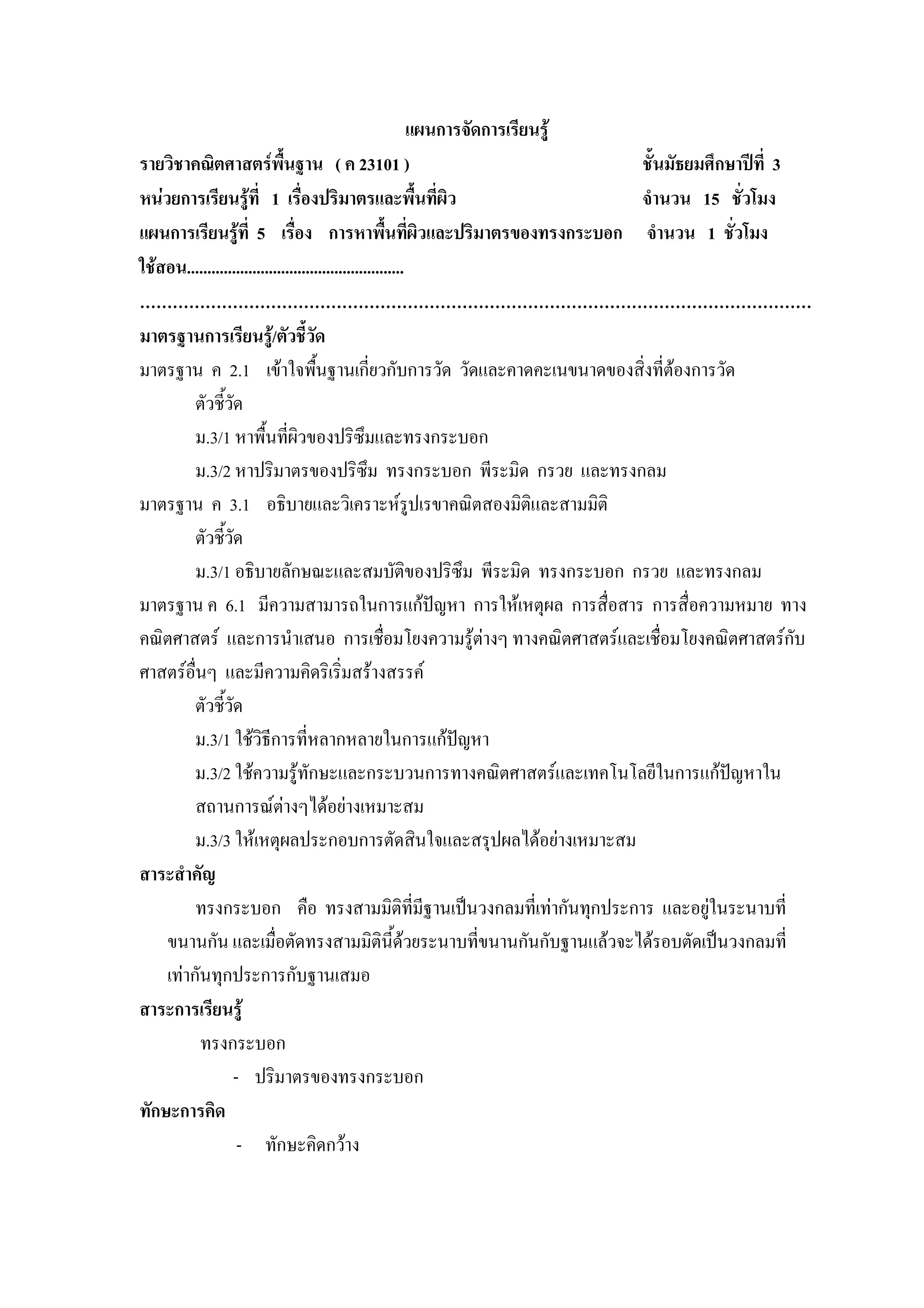 แผนการจัดการเรียนรู
รายวิชาคณิตศาสตรพื้นฐาน ( ค 23101 )                                             ชั้นมัธยมศึกษาปที่ 3
หนวยการเรียนรูที่ 1 เรื่องปริมาตรและพื้นที่ผิว                                 จํานวน 15 ชั่วโมง
แผนการเรียนรูที่ 5 เรื่อง การหาพื้นทีผิวและปริมาตรของทรงกระบอก จํานวน 1 ชั่วโมง
                                                            ่
ใชสอน.....................................................
……………………………………………………………………………………………………………
มาตรฐานการเรียนรู/ตัวชี้วัด
มาตรฐาน ค 2.1 เขาใจพืนฐานเกี่ยวกับการวัด วัดและคาดคะเนขนาดของสิ่งที่ตองการวัด
                                     ้
         ตัวชี้วด  ั
         ม.3/1 หาพื้นทีผิวของปริซึมและทรงกระบอก
                               ่
         ม.3/2 หาปริมาตรของปริซึม ทรงกระบอก พีระมิด กรวย และทรงกลม
มาตรฐาน ค 3.1 อธิบายและวิเคราะหรปเรขาคณิตสองมิติและสามมิติ   ู
         ตัวชี้วด    ั
         ม.3/1 อธิบายลักษณะและสมบัติของปริซึม พีระมิด ทรงกระบอก กรวย และทรงกลม
มาตรฐาน ค 6.1 มีความสามารถในการแกปญหา การใหเหตุผล การสื่อสาร การสื่อความหมาย ทาง
คณิตศาสตร และการนําเสนอ การเชื่อมโยงความรูตางๆ ทางคณิตศาสตรและเชื่อมโยงคณิตศาสตรกับ
ศาสตรอื่นๆ และมีความคิดริเริ่มสรางสรรค
         ตัวชี้วดั
         ม.3/1 ใชวิธีการที่หลากหลายในการแกปญหา
         ม.3/2 ใชความรูทักษะและกระบวนการทางคณิตศาสตรและเทคโนโลยีในการแกปญหาใน             
         สถานการณตางๆไดอยางเหมาะสม
         ม.3/3 ใหเหตุผลประกอบการตัดสินใจและสรุปผลไดอยางเหมาะสม
สาระสําคัญ
         ทรงกระบอก คือ ทรงสามมิติที่มีฐานเปนวงกลมที่เทากันทุกประการ และอยูในระนาบที่
    ขนานกัน และเมื่อตัดทรงสามมิตินี้ดวยระนาบที่ขนานกันกับฐานแลวจะไดรอบตัดเปนวงกลมที่
    เทากันทุกประการกับฐานเสมอ
สาระการเรียนรู
          ทรงกระบอก
                 - ปริมาตรของทรงกระบอก
ทักษะการคิด
                       - ทักษะคิดกวาง
 