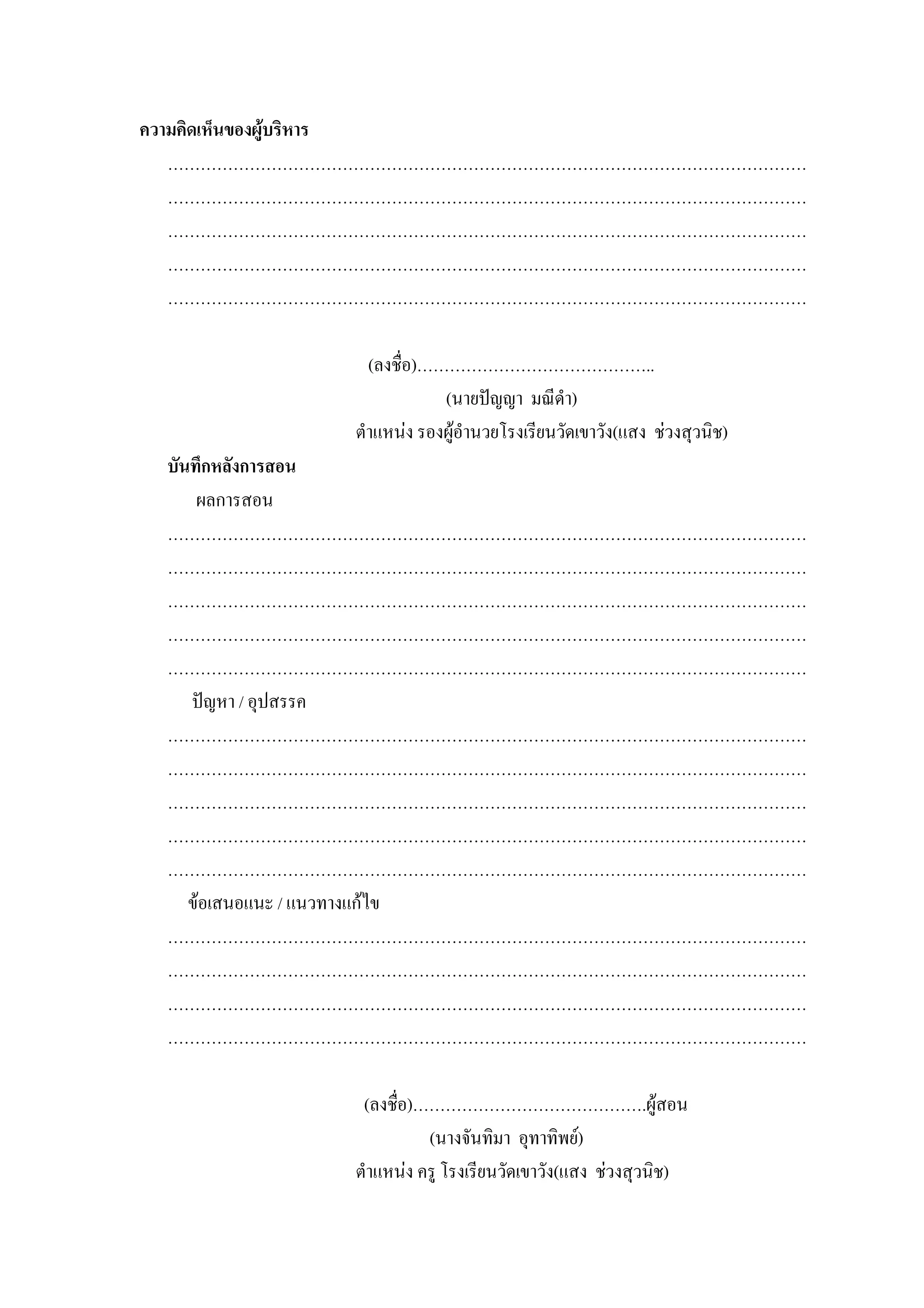 ความคิดเห็นของผูบริหาร
   ………………………………………………………………………………………………………
   ………………………………………………………………………………………………………
   ………………………………………………………………………………………………………
   ………………………………………………………………………………………………………
   ………………………………………………………………………………………………………

               (ลงชื่อ)……………………………………..
                         (นายปญญา มณีดํา)
             ตําแหนง รองผูอํานวยโรงเรียนวัดเขาวัง(แสง ชวงสุวนิช)
 บันทึกหลังการสอน
     ผลการสอน
 ………………………………………………………………………………………………………
 ………………………………………………………………………………………………………
 ………………………………………………………………………………………………………
 ………………………………………………………………………………………………………
 ………………………………………………………………………………………………………
    ปญหา / อุปสรรค
 ………………………………………………………………………………………………………
 ………………………………………………………………………………………………………
 ………………………………………………………………………………………………………
 ………………………………………………………………………………………………………
 ………………………………………………………………………………………………………
    ขอเสนอแนะ / แนวทางแกไข
 ………………………………………………………………………………………………………
 ………………………………………………………………………………………………………
 ………………………………………………………………………………………………………
 ………………………………………………………………………………………………………

              (ลงชื่อ)…………………………………….ผูสอน
                       (นางจันทิมา อุทาทิพย)
             ตําแหนง ครู โรงเรียนวัดเขาวัง(แสง ชวงสุวนิช)
 