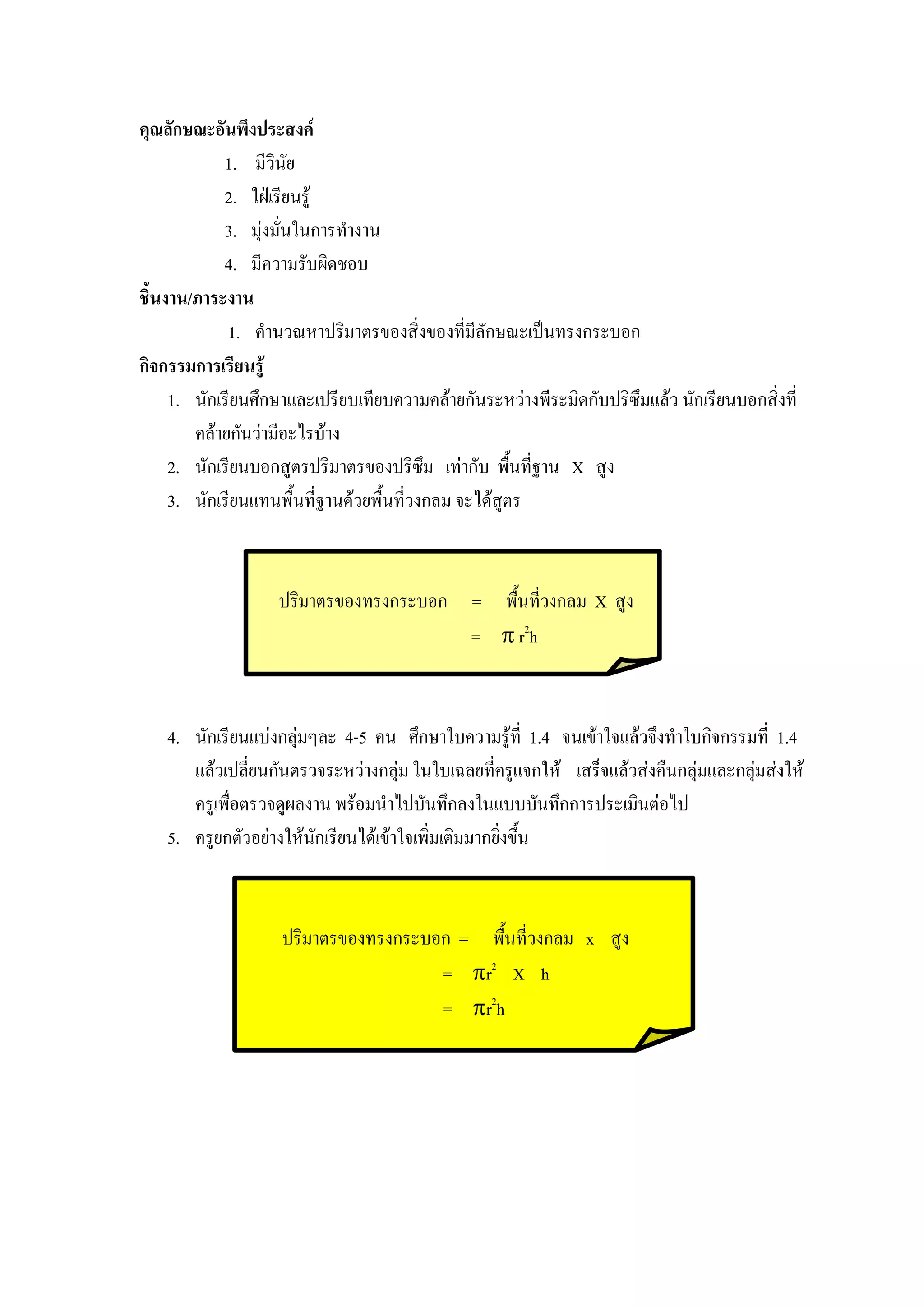 คุณลักษณะอันพึงประสงค
            1. มีวินัย
            2. ใฝเรียนรู
            3. มุงมั่นในการทํางาน
            4. มีความรับผิดชอบ
ชิ้นงาน/ภาระงาน
             1. คํานวณหาปริมาตรของสิ่งของที่มีลักษณะเปนทรงกระบอก
กิจกรรมการเรียนรู
     1. นักเรียนศึกษาและเปรียบเทียบความคลายกันระหวางพีระมิดกับปริซึมแลว นักเรียนบอกสิ่งที่
        คลายกันวามีอะไรบาง
     2. นักเรียนบอกสูตรปริมาตรของปริซม เทากับ พื้นที่ฐาน X สูง
                                          ึ
     3. นักเรียนแทนพื้นที่ฐานดวยพื้นที่วงกลม จะไดสูตร



                   ปริมาตรของทรงกระบอก = พื้นที่วงกลม X สูง
                                       = π r2h



   4. นักเรียนแบงกลุมๆละ 4-5 คน ศึกษาใบความรูที่ 1.4 จนเขาใจแลวจึงทําใบกิจกรรมที่ 1.4
      แลวเปลี่ยนกันตรวจระหวางกลุม ในใบเฉลยที่ครูแจกให เสร็จแลวสงคืนกลุมและกลุมสงให
      ครูเพื่อตรวจดูผลงาน พรอมนําไปบันทึกลงในแบบบันทึกการประเมินตอไป
   5. ครูยกตัวอยางใหนกเรียนไดเขาใจเพิ่มเติมมากยิ่งขึ้น
                        ั



                    ปริมาตรของทรงกระบอก = พื้นที่วงกลม x สูง
                                      = πr2 X h
                                      = πr2h
 