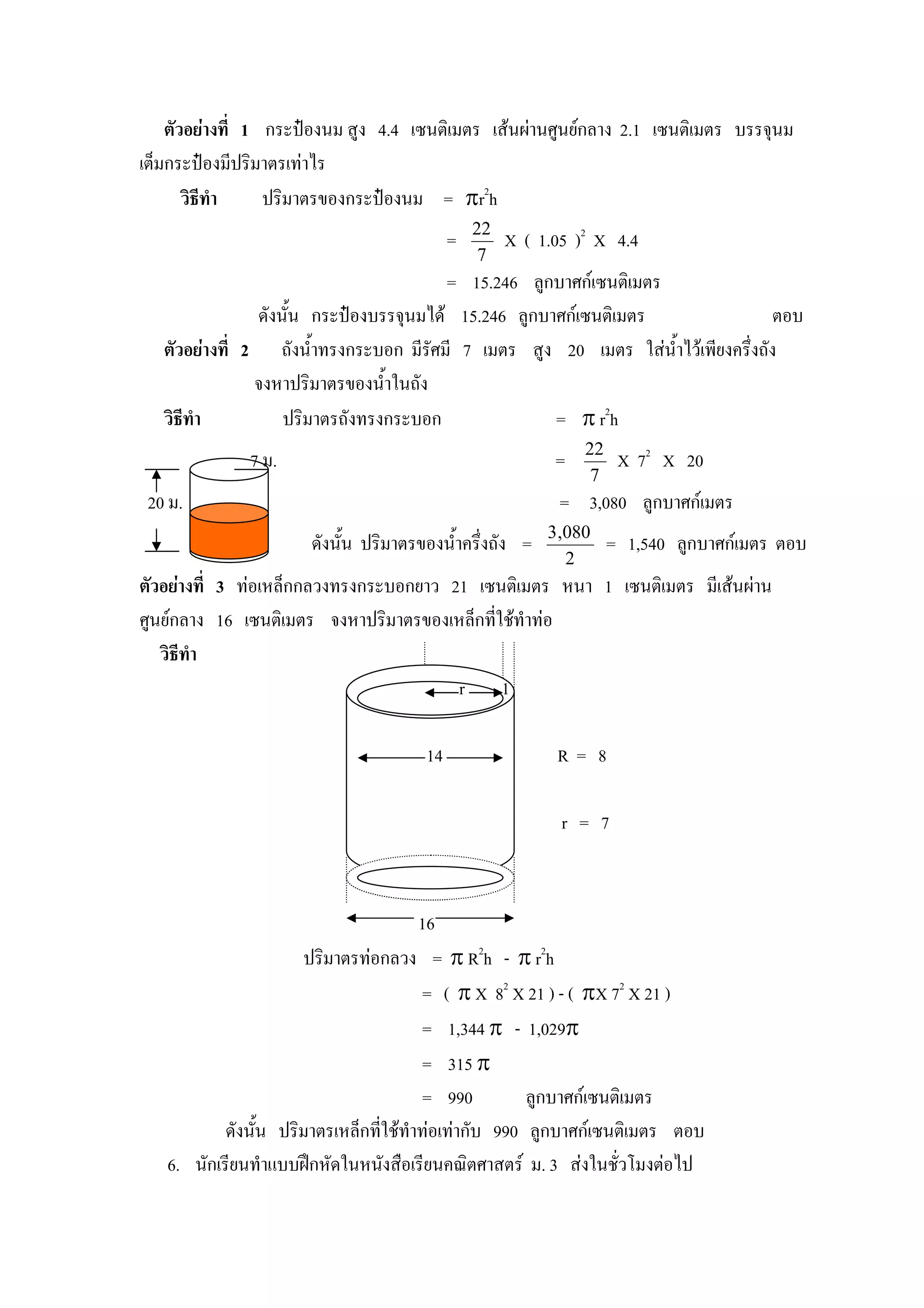 ตัวอยางที่ 1 กระปองนม สูง 4.4 เซนติเมตร เสนผานศูนยกลาง 2.1 เซนติเมตร บรรจุนม
เต็มกระปองมีปริมาตรเทาไร
       วิธีทํา    ปริมาตรของกระปองนม = πr2h
                                               22
                                           =        X ( 1.05 )2 X 4.4
                                                7
                                         = 15.246 ลูกบาศกเซนติเมตร
                ดังนั้น กระปองบรรจุนมได 15.246 ลูกบาศกเซนติเมตร                 ตอบ
   ตัวอยางที่ 2 ถังน้ําทรงกระบอก มีรัศมี 7 เมตร สูง 20 เมตร ใสน้ําไวเพียงครึ่งถัง
                จงหาปริมาตรของน้ําในถัง
   วิธีทํา          ปริมาตรถังทรงกระบอก               = π r2h
                                                              22
              7 ม.                                        =         X 72 X 20
                                                               7
 20 ม.                                                     = 3,080 ลูกบาศกเมตร
                                                         3 ,080
                      ดังนั้น ปริมาตรของน้ําครึ่งถัง =             = 1,540 ลูกบาศกเมตร ตอบ
                                                            2
ตัวอยางที่ 3 ทอเหล็กกลวงทรงกระบอกยาว 21 เซนติเมตร หนา 1 เซนติเมตร มีเสนผาน
ศูนยกลาง 16 เซนติเมตร จงหาปริมาตรของเหล็กที่ใชทําทอ
   วิธีทํา
                                        r 1

                                      14                  R= 8

                                                           r = 7



                                        16
                      ปริมาตรทอกลวง = π R2h - π r2h
                                        = ( π X 82 X 21 ) - ( πX 72 X 21 )
                                        = 1,344 π - 1,029π
                                        = 315 π
                                        = 990         ลูกบาศกเซนติเมตร
           ดังนั้น ปริมาตรเหล็กที่ใชทาทอเทากับ 990 ลูกบาศกเซนติเมตร ตอบ
                                      ํ
   6. นักเรียนทําแบบฝกหัดในหนังสือเรียนคณิตศาสตร ม. 3 สงในชั่วโมงตอไป
 