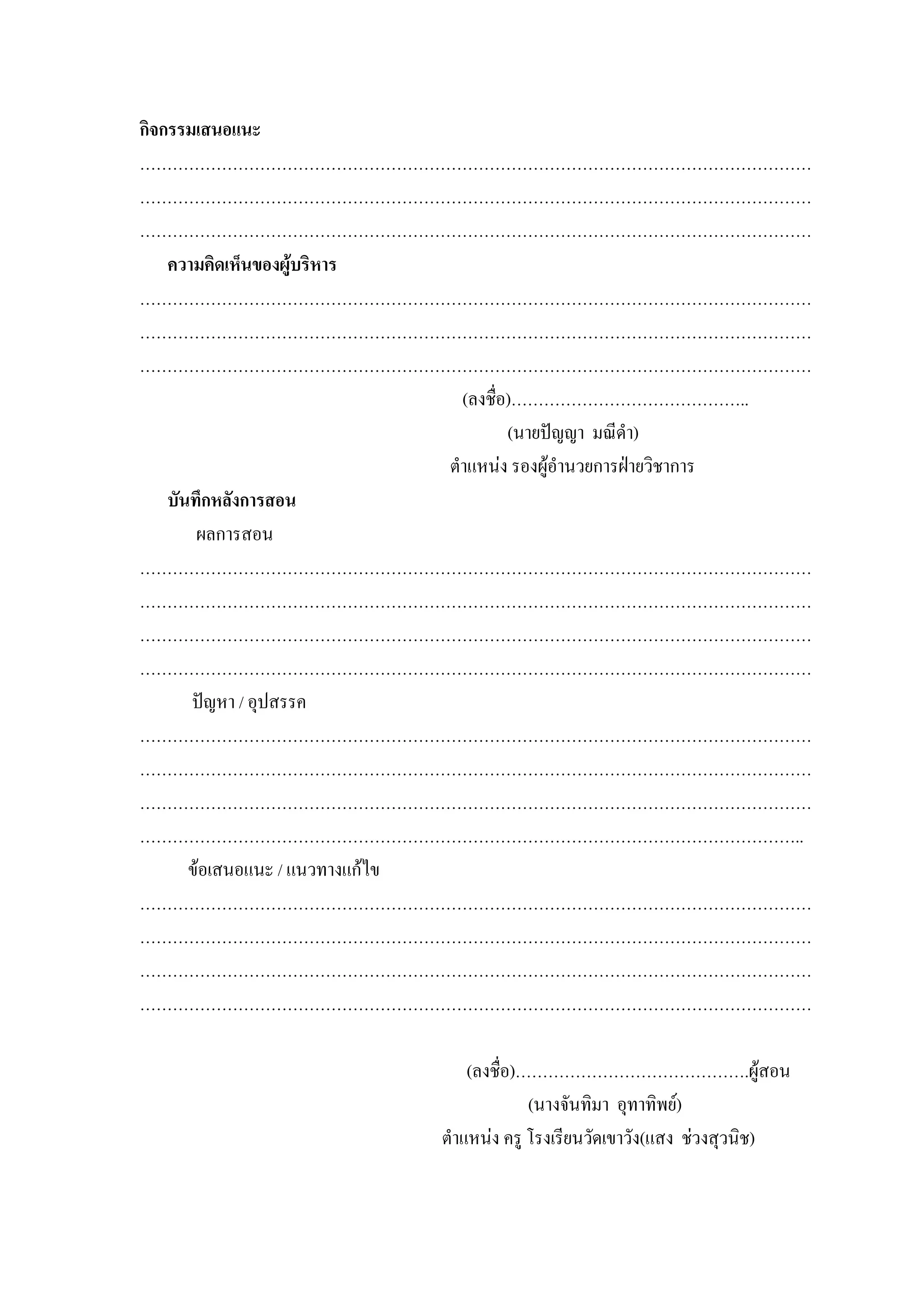 กิจกรรมเสนอแนะ
……………………………………………………………………………………………………………
……………………………………………………………………………………………………………
……………………………………………………………………………………………………………
    ความคิดเห็นของผูบริหาร
……………………………………………………………………………………………………………
……………………………………………………………………………………………………………
……………………………………………………………………………………………………………
                                  (ลงชื่อ)……………………………………..
                                         (นายปญญา มณีดํา)
                                ตําแหนง รองผูอํานวยการฝายวิชาการ
    บันทึกหลังการสอน
        ผลการสอน
……………………………………………………………………………………………………………
……………………………………………………………………………………………………………
……………………………………………………………………………………………………………
……………………………………………………………………………………………………………
       ปญหา / อุปสรรค
……………………………………………………………………………………………………………
……………………………………………………………………………………………………………
……………………………………………………………………………………………………………
…………………………………………………………………………………………………………..
       ขอเสนอแนะ / แนวทางแกไข
……………………………………………………………………………………………………………
……………………………………………………………………………………………………………
……………………………………………………………………………………………………………
……………………………………………………………………………………………………………

                                  (ลงชื่อ)…………………………………….ผูสอน
                                           (นางจันทิมา อุทาทิพย)
                              ตําแหนง ครู โรงเรียนวัดเขาวัง(แสง ชวงสุวนิช)
 