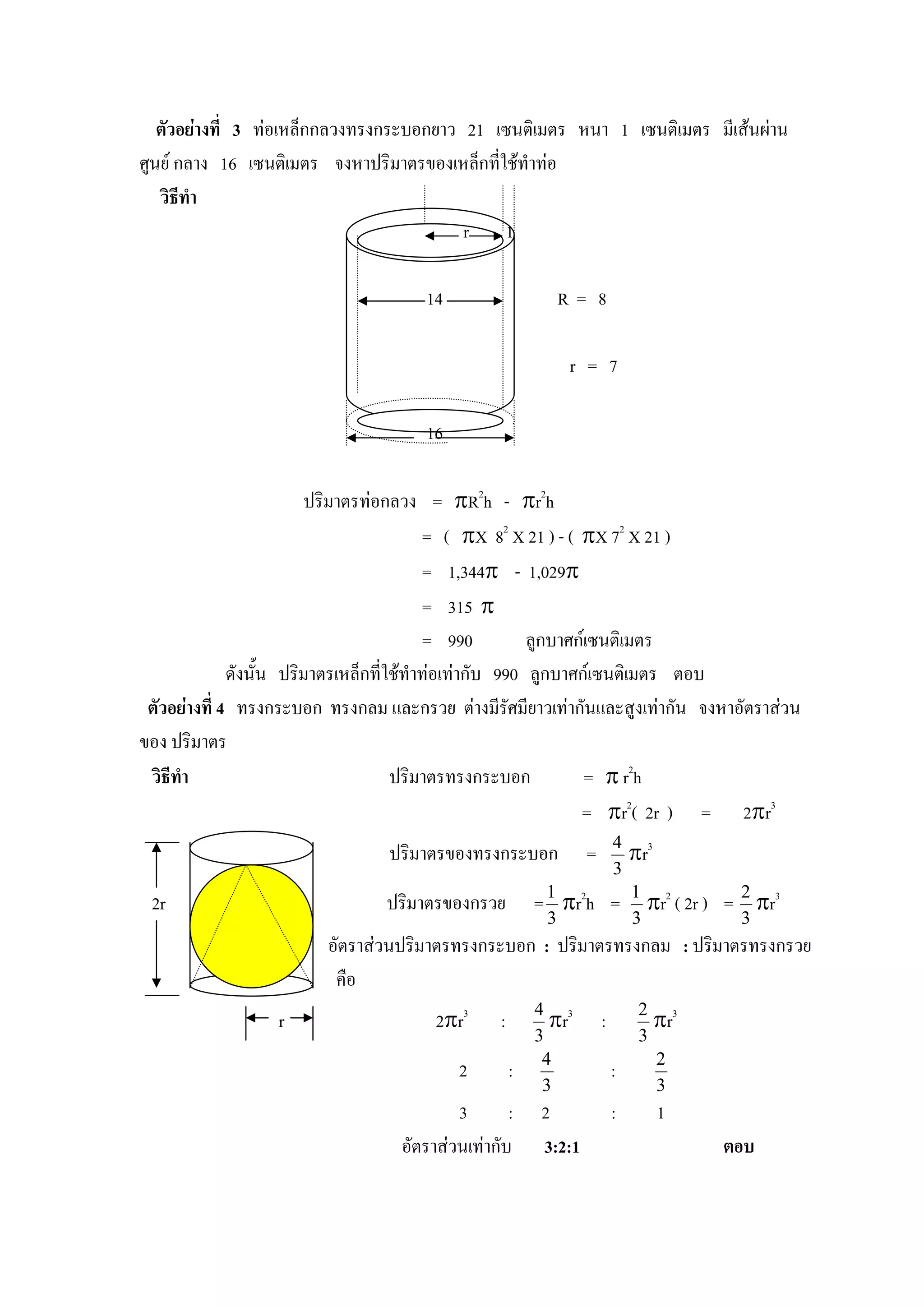 ตัวอยางที่ 3 ทอเหล็กกลวงทรงกระบอกยาว 21 เซนติเมตร หนา 1 เซนติเมตร มีเสนผาน
ศูนย กลาง 16 เซนติเมตร จงหาปริมาตรของเหล็กที่ใชทําทอ
   วิธีทํา
                                          r 1

                                     14                       R= 8

                                                               r = 7

                                     16

                          ปริมาตรทอกลวง = πR2h - πr2h
                                           = ( πX 82 X 21 ) - ( πX 72 X 21 )
                                           = 1,344π - 1,029π
                                           = 315 π
                                           = 990         ลูกบาศกเซนติเมตร
              ดังนั้น ปริมาตรเหล็กที่ใชทาทอเทากับ 990 ลูกบาศกเซนติเมตร ตอบ
                                         ํ
 ตัวอยางที่ 4 ทรงกระบอก ทรงกลม และกรวย ตางมีรศมียาวเทากันและสูงเทากัน จงหาอัตราสวน
                                                       ั
ของ ปริมาตร
 วิธีทํา                              ปริมาตรทรงกระบอก           = π r2h
                                                                = πr2( 2r ) = 2πr3
                                ปริมาตรของทรงกระบอก              =       4
                                                                             πr3
                                                                         3
 2r                             ปริมาตรของกรวย           = 1 πr2h =            πr ( 2r )
                                                                             1 2
                                                                                           = 2 πr3
                                                          3                  3               3
                        อัตราสวนปริมาตรทรงกระบอก : ปริมาตรทรงกลม : ปริมาตรทรงกรวย
                         คือ
                  r                    2πr3      :         πr
                                                         4 3
                                                                     :          πr
                                                                              2 3
                                                         3                    3
                                                          4                     2
                                          2          :                   :
                                                          3                     3
                                          3       :      2               :         1
                                  อัตราสวนเทากับ       3:2:1                             ตอบ
 