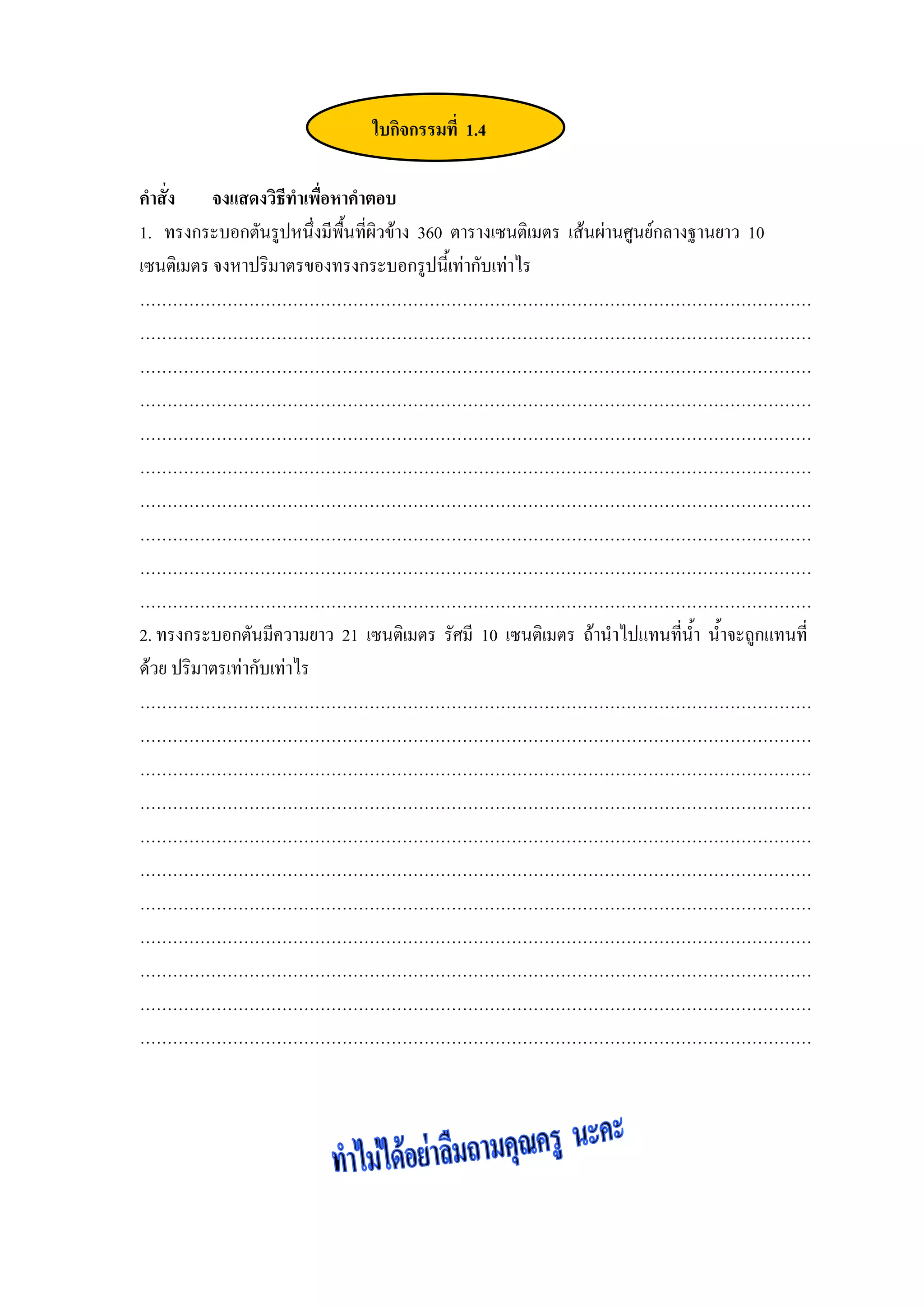 ใบกิจกรรมที่ 1.4

คําสั่ง จงแสดงวิธีทําเพือหาคําตอบ
                          ่
1. ทรงกระบอกตันรูปหนึ่งมีพื้นที่ผิวขาง 360 ตารางเซนติเมตร เสนผานศูนยกลางฐานยาว 10
เซนติเมตร จงหาปริมาตรของทรงกระบอกรูปนี้เทากับเทาไร
……………………………………………………………………………………………………………
……………………………………………………………………………………………………………
……………………………………………………………………………………………………………
……………………………………………………………………………………………………………
……………………………………………………………………………………………………………
……………………………………………………………………………………………………………
……………………………………………………………………………………………………………
……………………………………………………………………………………………………………
……………………………………………………………………………………………………………
……………………………………………………………………………………………………………
2. ทรงกระบอกตันมีความยาว 21 เซนติเมตร รัศมี 10 เซนติเมตร ถานําไปแทนทีนา น้ําจะถูกแทนที่
                                                                           ่ ้ํ
ดวย ปริมาตรเทากับเทาไร
……………………………………………………………………………………………………………
……………………………………………………………………………………………………………
……………………………………………………………………………………………………………
……………………………………………………………………………………………………………
……………………………………………………………………………………………………………
……………………………………………………………………………………………………………
……………………………………………………………………………………………………………
……………………………………………………………………………………………………………
……………………………………………………………………………………………………………
……………………………………………………………………………………………………………
……………………………………………………………………………………………………………
 