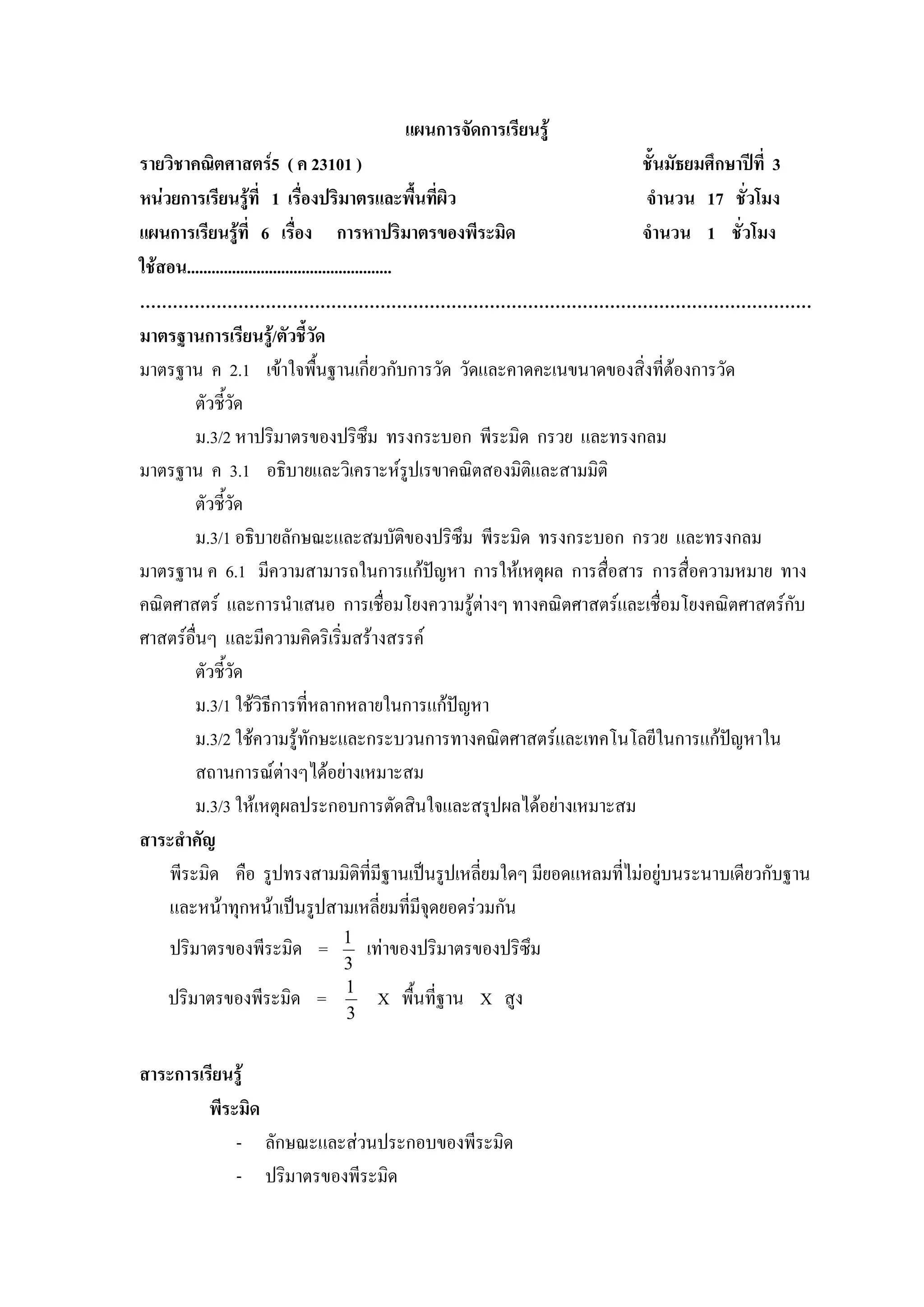 แผนการจัดการเรียนรู
รายวิชาคณิตศาสตร5 ( ค 23101 )                                        ชั้นมัธยมศึกษาปที่ 3
หนวยการเรียนรูที่ 1 เรื่องปริมาตรและพื้นที่ผิว                      จํานวน 17 ชั่วโมง
แผนการเรียนรูที่ 6 เรื่อง การหาปริมาตรของพีระมิด                     จํานวน 1 ชั่วโมง
ใชสอน..................................................
……………………………………………………………………………………………………………
มาตรฐานการเรียนรู/ตัวชี้วัด
มาตรฐาน ค 2.1 เขาใจพืนฐานเกี่ยวกับการวัด วัดและคาดคะเนขนาดของสิ่งที่ตองการวัด
                                     ้
         ตัวชี้วด    ั
         ม.3/2 หาปริมาตรของปริซึม ทรงกระบอก พีระมิด กรวย และทรงกลม
มาตรฐาน ค 3.1 อธิบายและวิเคราะหรปเรขาคณิตสองมิติและสามมิติ
                                                         ู
         ตัวชี้วด  ั
         ม.3/1 อธิบายลักษณะและสมบัติของปริซึม พีระมิด ทรงกระบอก กรวย และทรงกลม
มาตรฐาน ค 6.1 มีความสามารถในการแกปญหา การใหเหตุผล การสื่อสาร การสื่อความหมาย ทาง
คณิตศาสตร และการนําเสนอ การเชื่อมโยงความรูตางๆ ทางคณิตศาสตรและเชื่อมโยงคณิตศาสตรกับ
ศาสตรอื่นๆ และมีความคิดริเริ่มสรางสรรค
         ตัวชี้วดั
         ม.3/1 ใชวิธีการที่หลากหลายในการแกปญหา
        ม.3/2 ใชความรูทักษะและกระบวนการทางคณิตศาสตรและเทคโนโลยีในการแกปญหาใน   
        สถานการณตางๆไดอยางเหมาะสม
        ม.3/3 ใหเหตุผลประกอบการตัดสินใจและสรุปผลไดอยางเหมาะสม
สาระสําคัญ
    พีระมิด คือ รูปทรงสามมิติที่มีฐานเปนรูปเหลี่ยมใดๆ มียอดแหลมที่ไมอยูบนระนาบเดียวกับฐาน
    และหนาทุกหนาเปนรูปสามเหลี่ยมที่มีจดยอดรวมกัน       ุ
                           1
    ปริมาตรของพีระมิด =        เทาของปริมาตรของปริซึม
                           3
                           1
   ปริมาตรของพีระมิด =          X พื้นที่ฐาน X สูง
                           3


สาระการเรียนรู
         พีระมิด
             - ลักษณะและสวนประกอบของพีระมิด
             - ปริมาตรของพีระมิด
 
