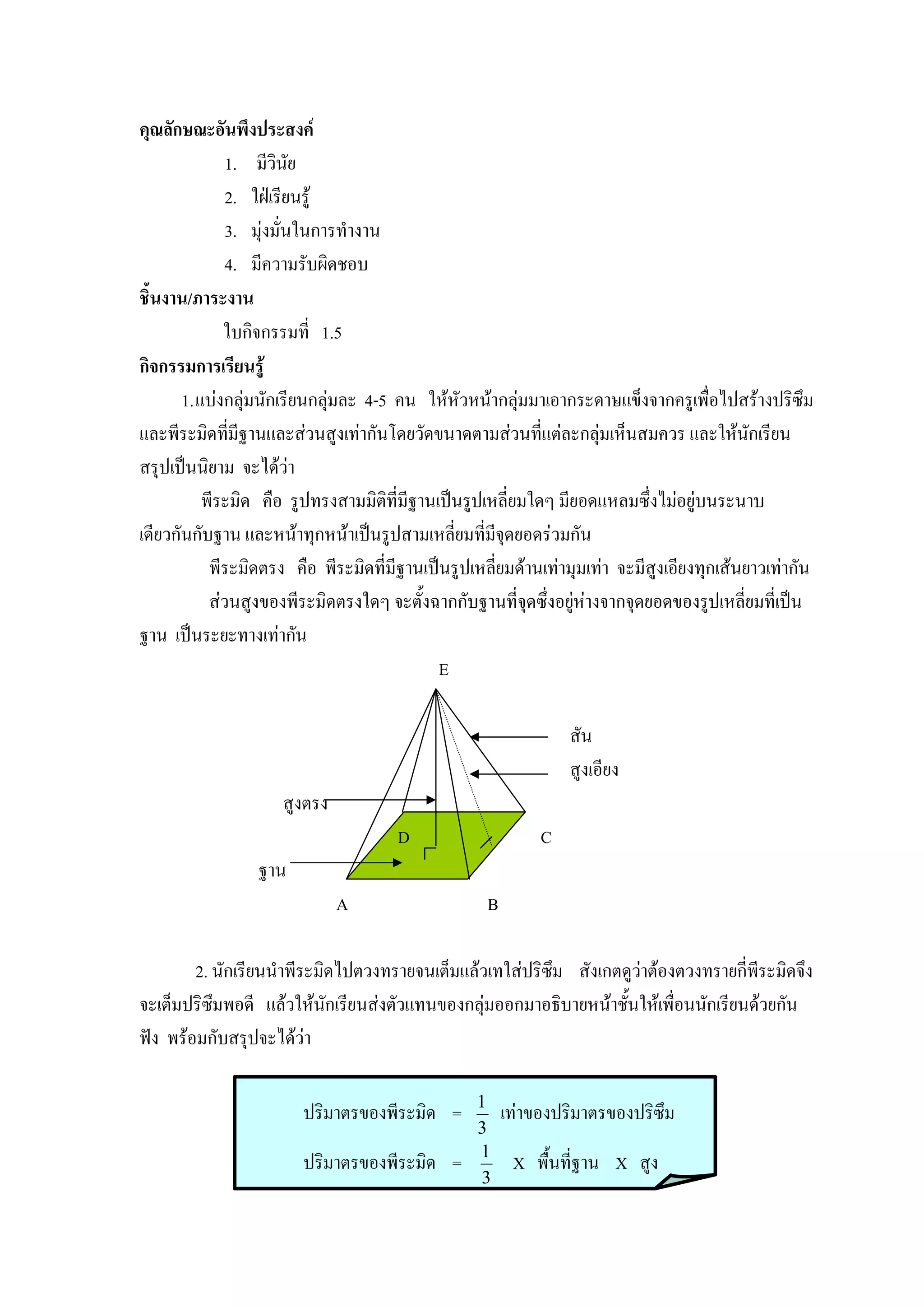 คุณลักษณะอันพึงประสงค
               1. มีวินัย
               2. ใฝเรียนรู
               3. มุงมั่นในการทํางาน
               4. มีความรับผิดชอบ
ชิ้นงาน/ภาระงาน
              ใบกิจกรรมที่ 1.5
กิจกรรมการเรียนรู
       1. แบงกลุมนักเรียนกลุมละ 4-5 คน ใหหัวหนากลุมมาเอากระดาษแข็งจากครูเพื่อไปสรางปริซึม
และพีระมิดทีมีฐานและสวนสูงเทากันโดยวัดขนาดตามสวนที่แตละกลุมเห็นสมควร และใหนักเรียน
               ่
สรุปเปนนิยาม จะไดวา
           พีระมิด คือ รูปทรงสามมิติที่มีฐานเปนรูปเหลี่ยมใดๆ มียอดแหลมซึ่งไมอยูบนระนาบ
เดียวกันกับฐาน และหนาทุกหนาเปนรูปสามเหลี่ยมที่มีจดยอดรวมกัน
                                                       ุ
            พีระมิดตรง คือ พีระมิดที่มีฐานเปนรูปเหลียมดานเทามุมเทา จะมีสูงเอียงทุกเสนยาวเทากัน
                                                     ่
            สวนสูงของพีระมิดตรงใดๆ จะตั้งฉากกับฐานที่จุดซึ่งอยูหางจากจุดยอดของรูปเหลี่ยมที่เปน
                                                                 
ฐาน เปนระยะทางเทากัน
                                             E

                                                                สัน
                                                                สูงเอียง
                     สูงตรง
                                      D                     C
                 ฐาน
                              A                    B

        2. นักเรียนนําพีระมิดไปตวงทรายจนเต็มแลวเทใสปริซม สังเกตดูวาตองตวงทรายกี่พีระมิดจึง
                                                         ึ          
จะเต็มปริซึมพอดี แลวใหนกเรียนสงตัวแทนของกลุมออกมาอธิบายหนาชั้นใหเพื่อนนักเรียนดวยกัน
                            ั
ฟง พรอมกับสรุปจะไดวา

                                                  1
                        ปริมาตรของพีระมิด =            เทาของปริมาตรของปริซึม
                                                  3
                                                  1
                        ปริมาตรของพีระมิด =             X พื้นที่ฐาน X สูง
                                                   3
 