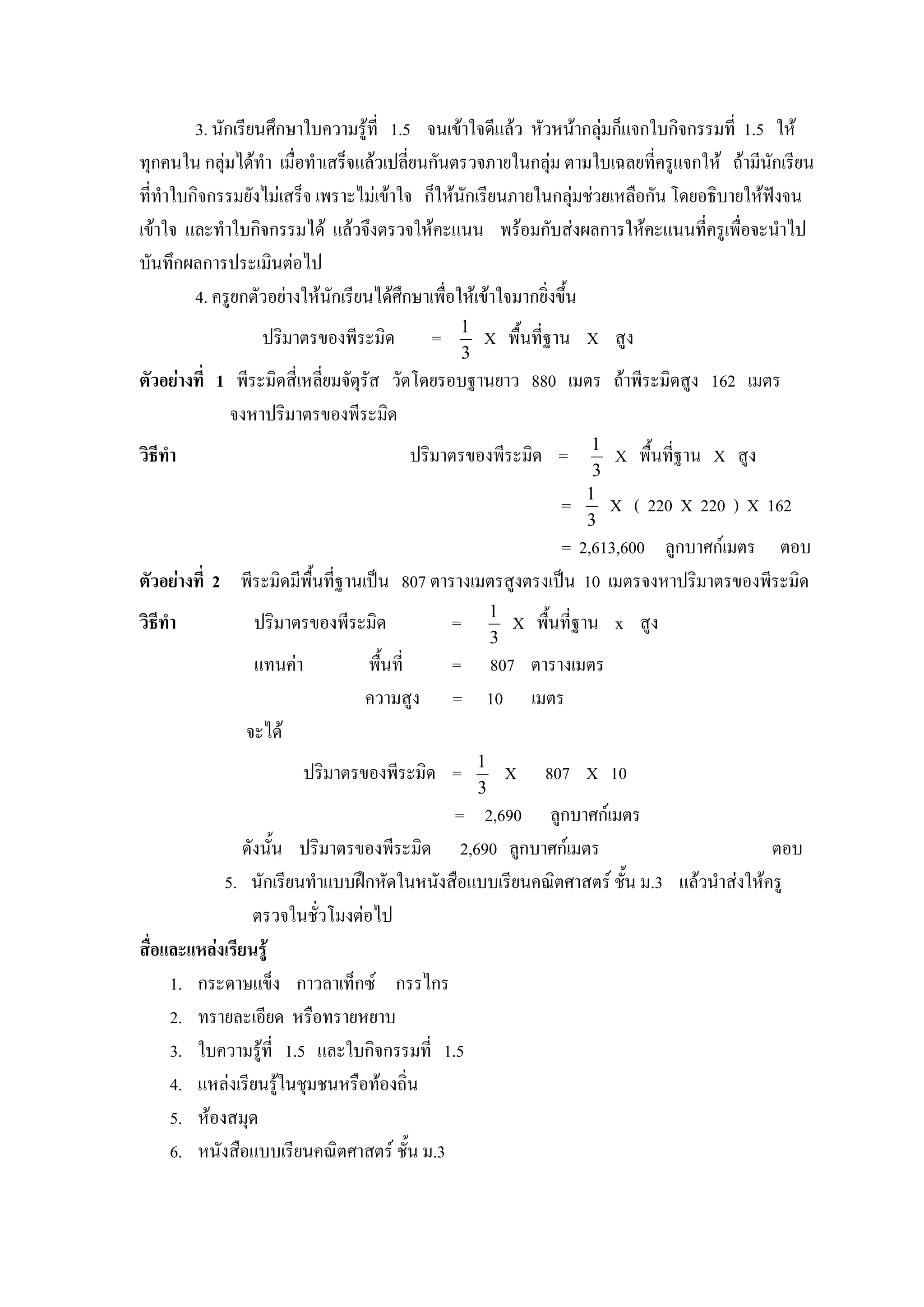 3. นักเรียนศึกษาใบความรูที่ 1.5 จนเขาใจดีแลว หัวหนากลุมก็แจกใบกิจกรรมที่ 1.5 ให
ทุกคนใน กลุมไดทํา เมื่อทําเสร็จแลวเปลียนกันตรวจภายในกลุม ตามใบเฉลยที่ครูแจกให ถามีนกเรียน
                                         ่                                                 ั
ที่ทําใบกิจกรรมยังไมเสร็จ เพราะไมเขาใจ ก็ใหนักเรียนภายในกลุมชวยเหลือกัน โดยอธิบายใหฟงจน
เขาใจ และทําใบกิจกรรมได แลวจึงตรวจใหคะแนน พรอมกับสงผลการใหคะแนนที่ครูเพื่อจะนําไป
บันทึกผลการประเมินตอไป
         4. ครูยกตัวอยางใหนกเรียนไดศึกษาเพื่อใหเขาใจมากยิ่งขึ้น
                             ั
                                              1
                 ปริมาตรของพีระมิด        =       X พื้นที่ฐาน X สูง
                                              3
ตัวอยางที่ 1 พีระมิดสี่เหลียมจัตุรัส วัดโดยรอบฐานยาว 880 เมตร ถาพีระมิดสูง 162 เมตร
                            ่
             จงหาปริมาตรของพีระมิด
                                                                     1
วิธีทํา                               ปริมาตรของพีระมิด =                X พื้นที่ฐาน X สูง
                                                                     3
                                                                    1
                                                                =        X ( 220 X 220 ) X 162
                                                                    3
                                                         = 2,613,600 ลูกบาศกเมตร ตอบ
ตัวอยางที่ 2 พีระมิดมีพนที่ฐานเปน 807 ตารางเมตรสูงตรงเปน 10 เมตรจงหาปริมาตรของพีระมิด
                        ื้
                                                      1
วิธีทํา         ปริมาตรของพีระมิด             =           X พื้นที่ฐาน x สูง
                                                      3
                แทนคา          พื้นที่       = 807 ตารางเมตร
                                ความสูง       = 10 เมตร
               จะได
                                                  1
                         ปริมาตรของพีระมิด =              X   807 X 10
                                                  3
                                           = 2,690 ลูกบาศกเมตร
               ดังนั้น ปริมาตรของพีระมิด 2,690 ลูกบาศกเมตร                           ตอบ
            5. นักเรียนทําแบบฝกหัดในหนังสือแบบเรียนคณิตศาสตร ชั้น ม.3 แลวนําสงใหครู
                 ตรวจในชั่วโมงตอไป
สื่อและแหลงเรียนรู
     1. กระดาษแข็ง กาวลาเท็กซ กรรไกร
     2. ทรายละเอียด หรือทรายหยาบ
     3. ใบความรูที่ 1.5 และใบกิจกรรมที่ 1.5
     4. แหลงเรียนรูในชุมชนหรือทองถิ่น
     5. หองสมุด
     6. หนังสือแบบเรียนคณิตศาสตร ชั้น ม.3
 