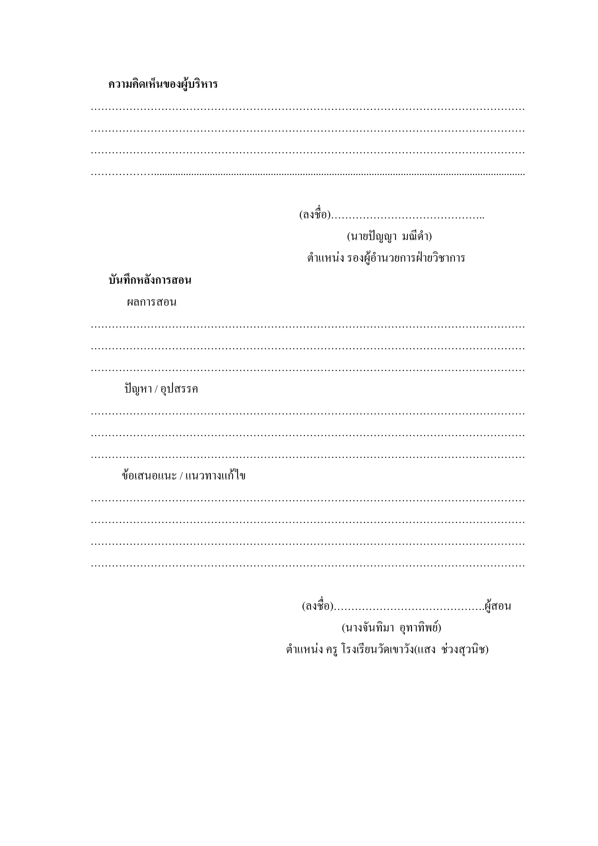 ความคิดเห็นของผูบริหาร
……………………………………………………………………………………………………………
……………………………………………………………………………………………………………
……………………………………………………………………………………………………………
………………............................................................................................................................................

                                                                      (ลงชื่อ)……………………………………..
                                                                                 (นายปญญา มณีดํา)
                                                                        ตําแหนง รองผูอํานวยการฝายวิชาการ
  บันทึกหลังการสอน
      ผลการสอน
……………………………………………………………………………………………………………
……………………………………………………………………………………………………………
……………………………………………………………………………………………………………
     ปญหา / อุปสรรค
……………………………………………………………………………………………………………
……………………………………………………………………………………………………………
……………………………………………………………………………………………………………
     ขอเสนอแนะ / แนวทางแกไข
……………………………………………………………………………………………………………
……………………………………………………………………………………………………………
……………………………………………………………………………………………………………
……………………………………………………………………………………………………………

                                                                     (ลงชื่อ)…………………………………….ผูสอน
                                                                              (นางจันทิมา อุทาทิพย)
                                                                 ตําแหนง ครู โรงเรียนวัดเขาวัง(แสง ชวงสุวนิช)
 