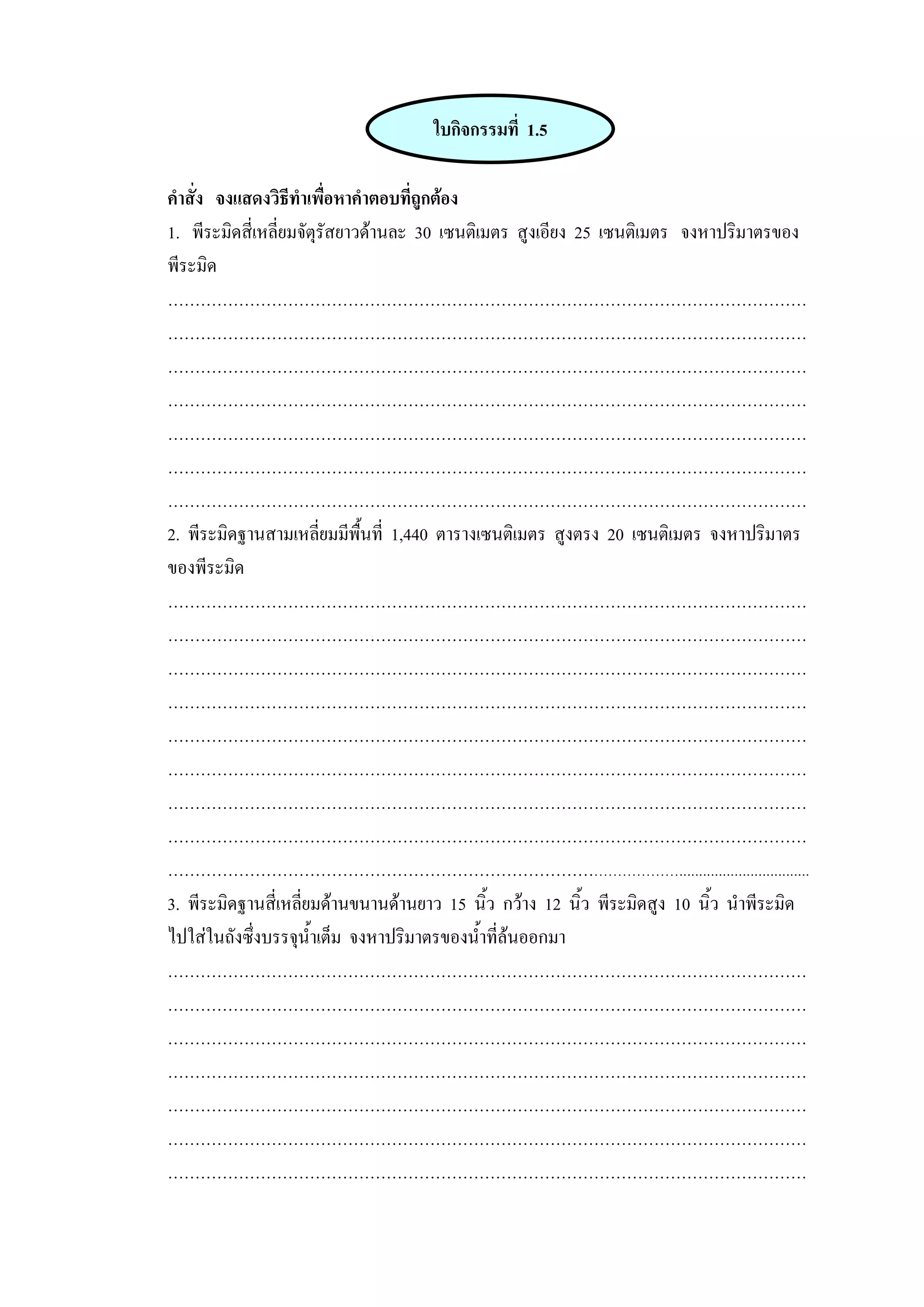 ใบกิจกรรมที่ 1.5

คําสั่ง จงแสดงวิธีทําเพื่อหาคําตอบที่ถูกตอง
1. พีระมิดสี่เหลี่ยมจัตุรัสยาวดานละ 30 เซนติเมตร สูงเอียง 25 เซนติเมตร จงหาปริมาตรของ
พีระมิด
………………………………………………………………………………………………………
………………………………………………………………………………………………………
………………………………………………………………………………………………………
………………………………………………………………………………………………………
………………………………………………………………………………………………………
………………………………………………………………………………………………………
………………………………………………………………………………………………………
2. พีระมิดฐานสามเหลี่ยมมีพื้นที่ 1,440 ตารางเซนติเมตร สูงตรง 20 เซนติเมตร จงหาปริมาตร
ของพีระมิด
………………………………………………………………………………………………………
………………………………………………………………………………………………………
………………………………………………………………………………………………………
………………………………………………………………………………………………………
………………………………………………………………………………………………………
………………………………………………………………………………………………………
………………………………………………………………………………………………………
………………………………………………………………………………………………………
…………………………………………………………………………………….................................
3. พีระมิดฐานสี่เหลี่ยมดานขนานดานยาว 15 นิ้ว กวาง 12 นิ้ว พีระมิดสูง 10 นิ้ว นําพีระมิด
ไปใสในถังซึ่งบรรจุน้ําเต็ม จงหาปริมาตรของน้ําที่ลนออกมา
………………………………………………………………………………………………………
………………………………………………………………………………………………………
………………………………………………………………………………………………………
………………………………………………………………………………………………………
………………………………………………………………………………………………………
………………………………………………………………………………………………………
………………………………………………………………………………………………………
 
