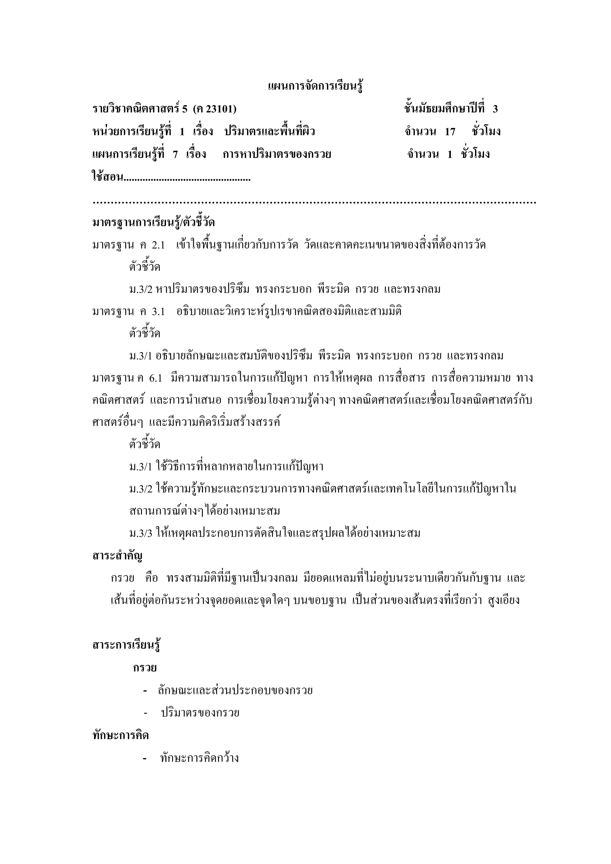 แผนการจัดการเรียนรู
รายวิชาคณิตศาสตร 5 (ค 23101)                                  ชั้นมัธยมศึกษาปที่ 3
หนวยการเรียนรูที่ 1 เรื่อง ปริมาตรและพื้นที่ผิว              จํานวน 17 ชั่วโมง
แผนการเรียนรูที่ 7 เรื่อง การหาปริมาตรของกรวย                  จํานวน 1 ชั่วโมง
ใชสอน...............................................
……………………………………………………………………………………………………………
มาตรฐานการเรียนรู/ตัวชี้วัด
มาตรฐาน ค 2.1 เขาใจพืนฐานเกี่ยวกับการวัด วัดและคาดคะเนขนาดของสิ่งที่ตองการวัด
                                     ้
        ตัวชี้วด ั
        ม.3/2 หาปริมาตรของปริซึม ทรงกระบอก พีระมิด กรวย และทรงกลม
มาตรฐาน ค 3.1 อธิบายและวิเคราะหรปเรขาคณิตสองมิติและสามมิติ
                                                      ู
        ตัวชี้วด   ั
        ม.3/1 อธิบายลักษณะและสมบัติของปริซึม พีระมิด ทรงกระบอก กรวย และทรงกลม
มาตรฐาน ค 6.1 มีความสามารถในการแกปญหา การใหเหตุผล การสื่อสาร การสื่อความหมาย ทาง
คณิตศาสตร และการนําเสนอ การเชื่อมโยงความรูตางๆ ทางคณิตศาสตรและเชื่อมโยงคณิตศาสตรกับ
ศาสตรอื่นๆ และมีความคิดริเริ่มสรางสรรค
         ตัวชี้วด    ั
         ม.3/1 ใชวิธีการที่หลากหลายในการแกปญหา
        ม.3/2 ใชความรูทักษะและกระบวนการทางคณิตศาสตรและเทคโนโลยีในการแกปญหาใน  
        สถานการณตางๆไดอยางเหมาะสม
        ม.3/3 ใหเหตุผลประกอบการตัดสินใจและสรุปผลไดอยางเหมาะสม
สาระสําคัญ
    กรวย คือ ทรงสามมิติที่มีฐานเปนวงกลม มียอดแหลมที่ไมอยูบนระนาบเดียวกันกับฐาน และ
    เสนที่อยูตอกันระหวางจุดยอดและจุดใดๆ บนขอบฐาน เปนสวนของเสนตรงที่เรียกวา สูงเอียง

สาระการเรียนรู
        กรวย
          - ลักษณะและสวนประกอบของกรวย
           - ปริมาตรของกรวย
ทักษะการคิด
          - ทักษะการคิดกวาง
 
