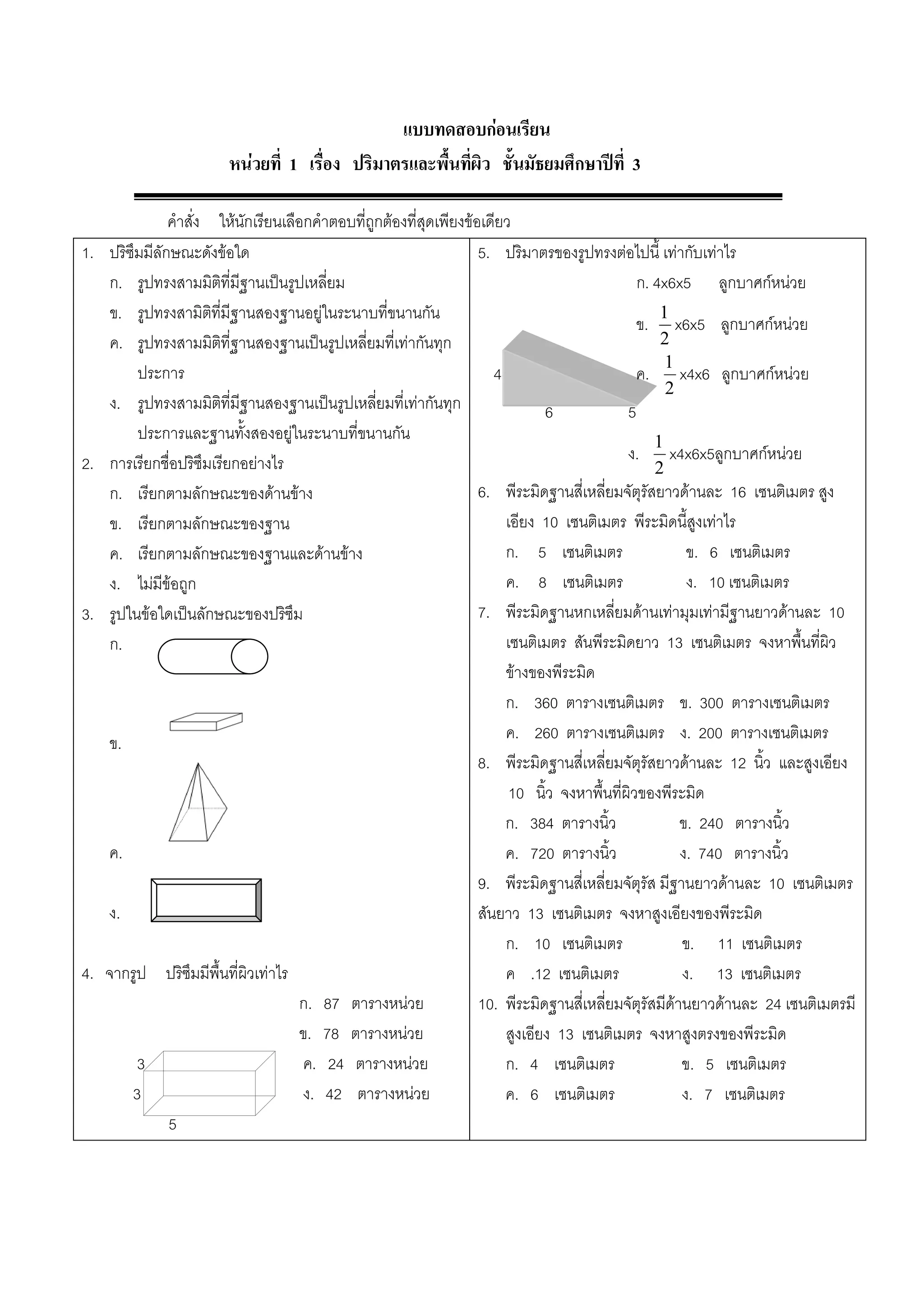 แบบทดสอบกอนเรียน
                         หนวยที่ 1 เรื่อง ปริมาตรและพื้นที่ผิว ชั้นมัธยมศึกษาปที่ 3

                 คําสั่ง ใหนักเรียนเลือกคําตอบที่ถูกตองที่สุดเพียงขอเดียว
1.    ปริซึมมีลักษณะดังขอใด                                           5. ปริมาตรของรูปทรงตอไปนี้ เทากับเทาไร
      ก. รูปทรงสามมิติที่มีฐานเปนรูปเหลี่ยม                                                       ก. 4x6x5 ลูกบาศกหนวย
      ข. รูปทรงสามิติที่มีฐานสองฐานอยูในระนาบที่ขนานกัน                                               1
                                                                                                   ข. x6x5 ลูกบาศกหนวย
      ค. รูปทรงสามมิติที่ฐานสองฐานเปนรูปเหลี่ยมที่เทากันทุก                                          2
                                                                                                        1
           ประการ                                                         4                        ค. x4x6 ลูกบาศกหนวย
                                                                                                        2
      ง. รูปทรงสามมิติที่มีฐานสองฐานเปนรูปเหลี่ยมที่เทากันทุก                    6             5
           ประการและฐานทั้งสองอยูในระนาบที่ขนานกัน                                                   1
2.    การเรียกชื่อปริซึมเรียกอยางไร                                                             ง. x4x6x5ลูกบาศกหนวย
                                                                                                      2
      ก. เรียกตามลักษณะของดานขาง                                     6. พีระมิดฐานสี่เหลี่ยมจัตุรัสยาวดานละ 16 เซนติเมตร สูง
      ข. เรียกตามลักษณะของฐาน                                               เอียง 10 เซนติเมตร พีระมิดนี้สูงเทาไร
      ค. เรียกตามลักษณะของฐานและดานขาง                                    ก. 5 เซนติเมตร                  ข. 6 เซนติเมตร
      ง. ไมมีขอถูก                                                        ค. 8 เซนติเมตร                  ง. 10 เซนติเมตร
3.    รูปในขอใดเปนลักษณะของปริซึม                                    7. พีระมิดฐานหกเหลี่ยมดานเทามุมเทามีฐานยาวดานละ 10
      ก.                                                                    เซนติเมตร สันพีระมิดยาว 13 เซนติเมตร จงหาพื้นที่ผิว
                                                                            ขางของพีระมิด
                                                                            ก. 360 ตารางเซนติเมตร ข. 300 ตารางเซนติเมตร
     ข.                                                                     ค. 260 ตารางเซนติเมตร ง. 200 ตารางเซนติเมตร
                                                                       8. พีระมิดฐานสี่เหลี่ยมจัตุรัสยาวดานละ 12 นิ้ว และสูงเอียง
                                                                             10 นิ้ว จงหาพื้นที่ผิวของพีระมิด
                                                                            ก. 384 ตารางนิ้ว               ข. 240 ตารางนิ้ว
     ค.                                                                     ค. 720 ตารางนิ้ว               ง. 740 ตารางนิ้ว
                                                                       9. พีระมิดฐานสี่เหลี่ยมจัตุรัส มีฐานยาวดานละ 10 เซนติเมตร
     ง.                                                                สันยาว 13 เซนติเมตร จงหาสูงเอียงของพีระมิด
                                                                            ก. 10 เซนติเมตร                ข. 11 เซนติเมตร
4.   จากรูป ปริซึมมีพื้นที่ผิวเทาไร                                        ค .12 เซนติเมตร                ง. 13 เซนติเมตร
                                        ก. 87 ตารางหนวย               10. พีระมิดฐานสี่เหลี่ยมจัตุรัสมีดานยาวดานละ 24 เซนติเมตรมี
                                        ข. 78 ตารางหนวย                    สูงเอียง 13 เซนติเมตร จงหาสูงตรงของพีระมิด
           3                            ค. 24 ตารางหนวย                    ก. 4 เซนติเมตร                 ข. 5 เซนติเมตร
          3                             ง. 42 ตารางหนวย                    ค. 6 เซนติเมตร                 ง. 7 เซนติเมตร
                 5
 