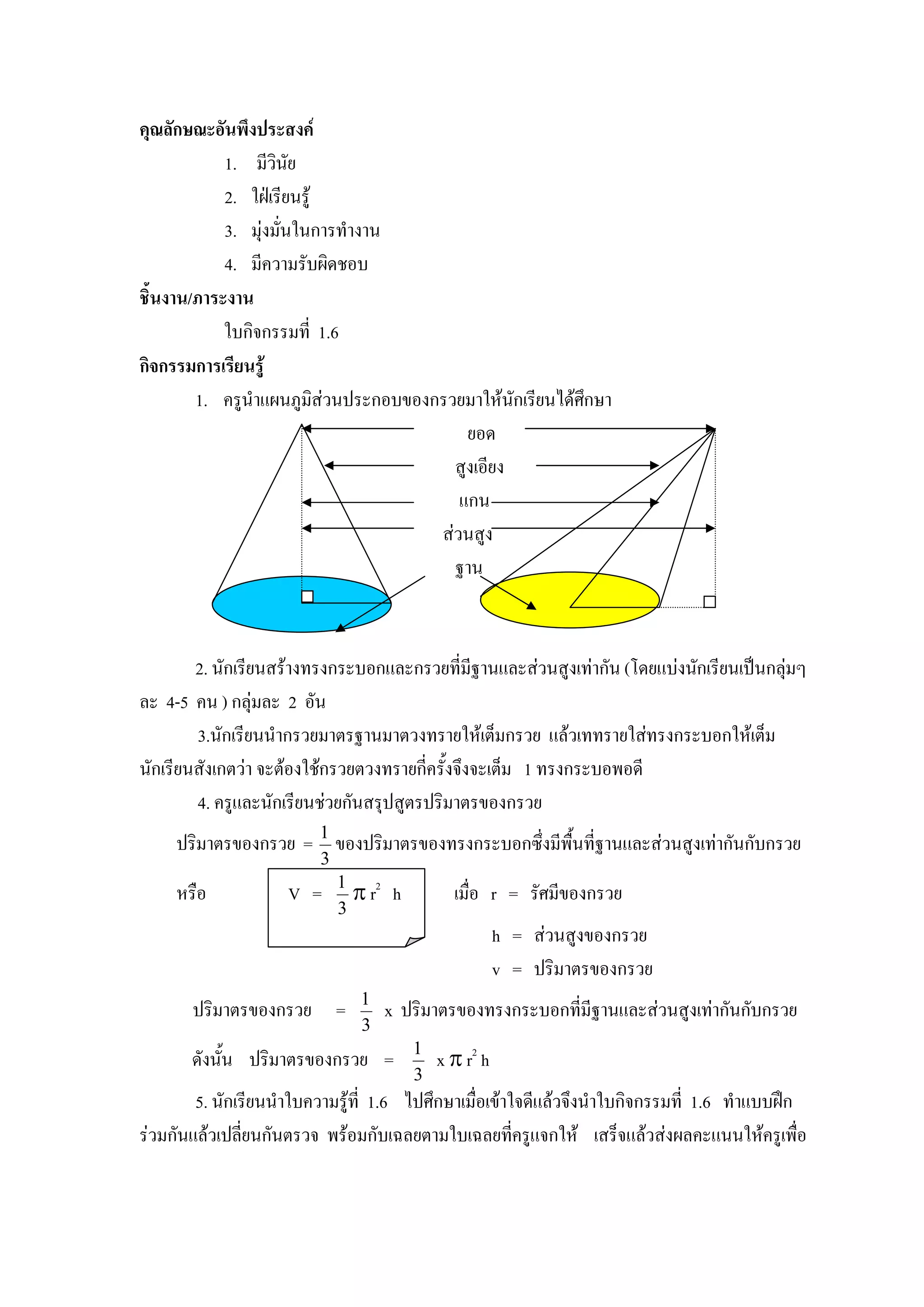 คุณลักษณะอันพึงประสงค
            1. มีวินัย
            2. ใฝเรียนรู
            3. มุงมั่นในการทํางาน
            4. มีความรับผิดชอบ
ชิ้นงาน/ภาระงาน
            ใบกิจกรรมที่ 1.6
กิจกรรมการเรียนรู
        1. ครูนําแผนภูมสวนประกอบของกรวยมาใหนักเรียนไดศกษา
                           ิ                             ึ
                                         ยอด
                                       สูงเอียง
                                        แกน
                                     สวนสูง
                                       ฐาน



        2. นักเรียนสรางทรงกระบอกและกรวยที่มฐานและสวนสูงเทากัน (โดยแบงนักเรียนเปนกลุมๆ
                                                 ี
ละ 4-5 คน ) กลุมละ 2 อัน
        3.นักเรียนนํากรวยมาตรฐานมาตวงทรายใหเต็มกรวย แลวเททรายใสทรงกระบอกใหเต็ม
นักเรียนสังเกตวา จะตองใชกรวยตวงทรายกี่ครั้งจึงจะเต็ม 1 ทรงกระบอพอดี
        4. ครูและนักเรียนชวยกันสรุปสูตรปริมาตรของกรวย
     ปริมาตรของกรวย = 1 ของปริมาตรของทรงกระบอกซึ่งมีพื้นที่ฐานและสวนสูงเทากันกับกรวย
                         3
     หรือ            V =     1
                               π r2    h         เมื่อ r = รัศมีของกรวย
                             3
                                                          h = สวนสูงของกรวย
                                                          v = ปริมาตรของกรวย
                                1
       ปริมาตรของกรวย =               x ปริมาตรของทรงกระบอกที่มีฐานและสวนสูงเทากันกับกรวย
                                3
       ดังนั้น ปริมาตรของกรวย =            1
                                               x π r2 h
                                           3
        5. นักเรียนนําใบความรูที่ 1.6 ไปศึกษาเมื่อเขาใจดีแลวจึงนําใบกิจกรรมที่ 1.6 ทําแบบฝก
รวมกันแลวเปลี่ยนกันตรวจ พรอมกับเฉลยตามใบเฉลยทีครูแจกให เสร็จแลวสงผลคะแนนใหครูเพื่อ
                                                        ่
 