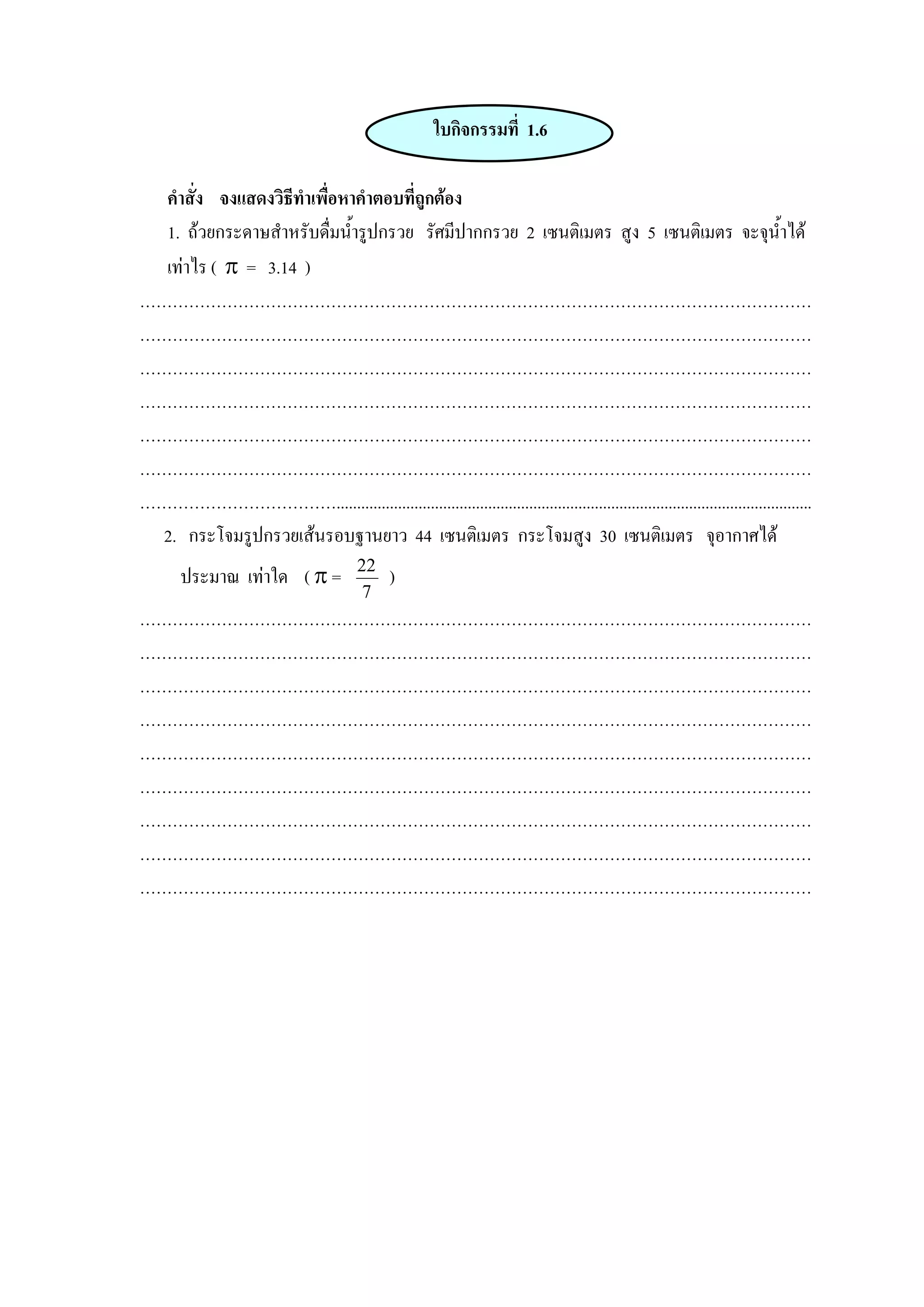 ใบกิจกรรมที่ 1.6

  คําสั่ง จงแสดงวิธีทําเพื่อหาคําตอบที่ถูกตอง
  1. ถวยกระดาษสําหรับดื่มน้ารูปกรวย รัศมีปากกรวย 2 เซนติเมตร สูง 5 เซนติเมตร จะจุน้ําได
                             ํ
  เทาไร ( π = 3.14 )
……………………………………………………………………………………………………………
……………………………………………………………………………………………………………
……………………………………………………………………………………………………………
……………………………………………………………………………………………………………
……………………………………………………………………………………………………………
……………………………………………………………………………………………………………
………………………………....................................................................................................................
 2. กระโจมรูปกรวยเสนรอบฐานยาว 44 เซนติเมตร กระโจมสูง 30 เซนติเมตร จุอากาศได
       ประมาณ เทาใด ( π =               22
                                               )
                                          7
……………………………………………………………………………………………………………
……………………………………………………………………………………………………………
……………………………………………………………………………………………………………
……………………………………………………………………………………………………………
……………………………………………………………………………………………………………
……………………………………………………………………………………………………………
……………………………………………………………………………………………………………
……………………………………………………………………………………………………………
……………………………………………………………………………………………………………
 