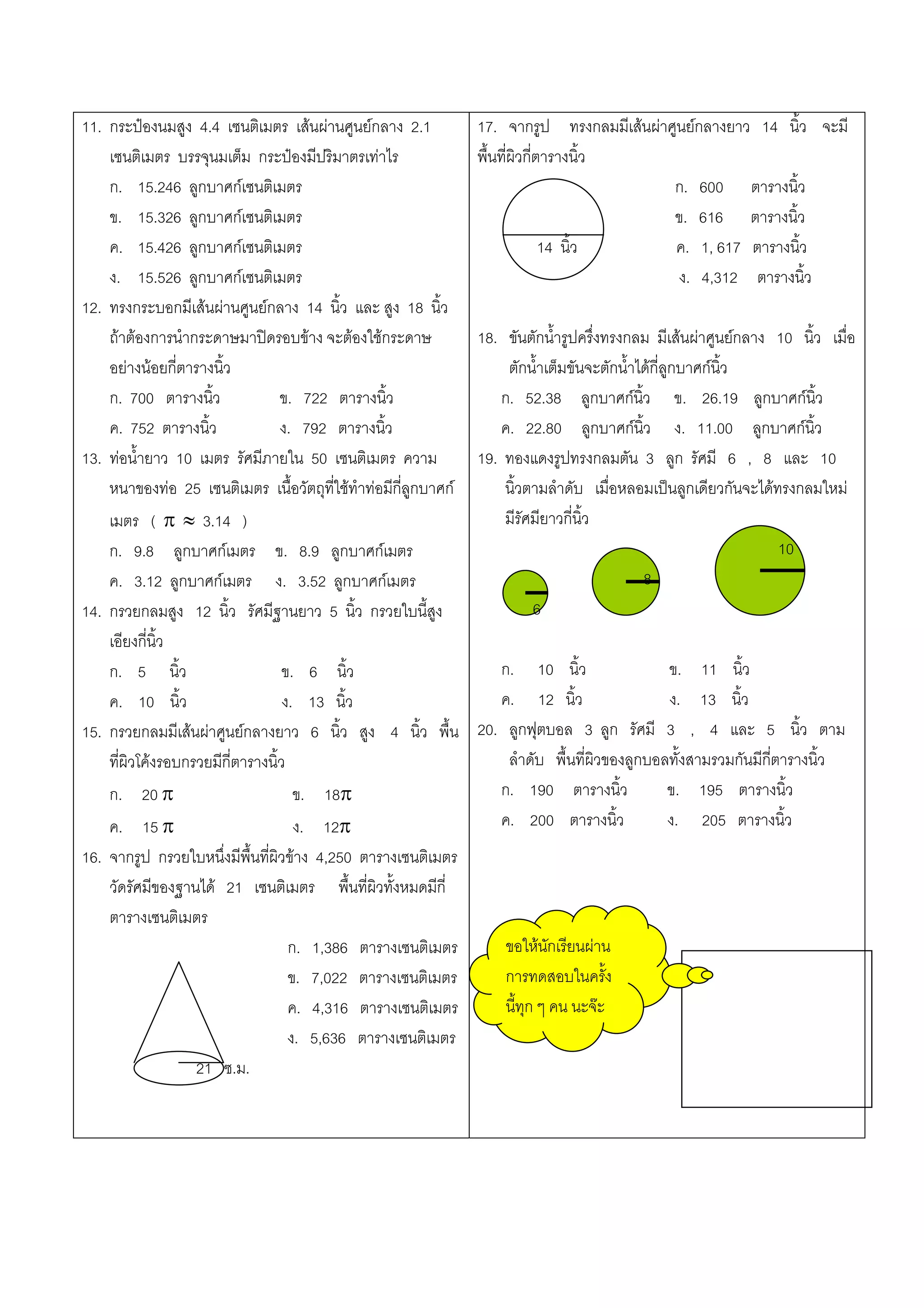 11. กระปองนมสูง 4.4 เซนติเมตร เสนผานศูนยกลาง 2.1             17. จากรูป ทรงกลมมีเสนผาศูนยกลางยาว 14 นิ้ว จะมี
    เซนติเมตร บรรจุนมเต็ม กระปองมีปริมาตรเทาไร                 พื้นที่ผิวกี่ตารางนิ้ว
    ก. 15.246 ลูกบาศกเซนติเมตร                                                             ก. 600 ตารางนิ้ว
    ข. 15.326 ลูกบาศกเซนติเมตร                                                             ข. 616 ตารางนิ้ว
    ค. 15.426 ลูกบาศกเซนติเมตร                                                14 นิ้ว      ค. 1, 617 ตารางนิ้ว
    ง. 15.526 ลูกบาศกเซนติเมตร                                                              ง. 4,312 ตารางนิ้ว
12. ทรงกระบอกมีเสนผานศูนยกลาง 14 นิ้ว และ สูง 18 นิ้ว
    ถาตองการนํากระดาษมาปดรอบขาง จะตองใชกระดาษ              18. ขันตักน้ํารูปครึ่งทรงกลม มีเสนผาศูนยกลาง 10 นิ้ว เมื่อ
    อยางนอยกี่ตารางนิ้ว                                             ตักน้ําเต็มขันจะตักน้ําไดกี่ลูกบาศกนิ้ว
    ก. 700 ตารางนิ้ว              ข. 722 ตารางนิ้ว                   ก. 52.38 ลูกบาศกนิ้ว ข. 26.19 ลูกบาศกนิ้ว
    ค. 752 ตารางนิ้ว              ง. 792 ตารางนิ้ว                  ค. 22.80 ลูกบาศกนิ้ว ง. 11.00 ลูกบาศกนิ้ว
13. ทอน้ํายาว 10 เมตร รัศมีภายใน 50 เซนติเมตร ความ              19. ทองแดงรูปทรงกลมตัน 3 ลูก รัศมี 6 , 8 และ 10
    หนาของทอ 25 เซนติเมตร เนื้อวัตถุที่ใชทําทอมีกี่ลูกบาศก       นิ้วตามลําดับ เมื่อหลอมเปนลูกเดียวกันจะไดทรงกลมใหม
    เมตร ( π ≈ 3.14 )                                                มีรัศมียาวกี่นิ้ว
    ก. 9.8 ลูกบาศกเมตร ข. 8.9 ลูกบาศกเมตร                                                                      10
    ค. 3.12 ลูกบาศกเมตร ง. 3.52 ลูกบาศกเมตร                                                 8
14. กรวยกลมสูง 12 นิ้ว รัศมีฐานยาว 5 นิ้ว กรวยใบนี้สูง                    6
    เอียงกี่นิ้ว
    ก. 5 นิ้ว                      ข. 6 นิ้ว                        ก. 10 นิ้ว                 ข. 11 นิ้ว
    ค. 10 นิ้ว                     ง. 13 นิ้ว                       ค. 12 นิ้ว                 ง. 13 นิ้ว
15. กรวยกลมมีเสนผาศูนยกลางยาว 6 นิ้ว สูง 4 นิ้ว พื้น          20. ลูกฟุตบอล 3 ลูก รัศมี 3 , 4 และ 5 นิ้ว ตาม
    ที่ผิวโคงรอบกรวยมีกี่ตารางนิ้ว                                  ลําดับ พื้นที่ผิวของลูกบอลทั้งสามรวมกันมีกี่ตารางนิ้ว
    ก. 20 π                          ข. 18π                         ก. 190 ตารางนิ้ว           ข. 195 ตารางนิ้ว
    ค. 15 π                          ง. 12π                         ค. 200 ตารางนิ้ว           ง. 205 ตารางนิ้ว
16. จากรูป กรวยใบหนึ่งมีพื้นที่ผิวขาง 4,250 ตารางเซนติเมตร
    วัดรัศมีของฐานได 21 เซนติเมตร พื้นที่ผิวทั้งหมดมีกี่
    ตารางเซนติเมตร
                                    ก. 1,386 ตารางเซนติเมตร          ขอใหนักเรียนผาน
                                    ข. 7,022 ตารางเซนติเมตร          การทดสอบในครั้ง
                                    ค. 4,316 ตารางเซนติเมตร          นี้ทุก ๆ คน นะจะ
                                    ง. 5,636 ตารางเซนติเมตร
                   21 ซ.ม.
 