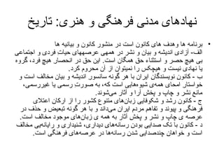 نهادهای مدنی فرهنگی و هنری :  تاریخ برنامه ها وهدف های کانون است در منشور کانون  و بیانیه ها الف -  آزادیِ انديشه و بيان و نشر در همه‏ی عرصه‏های حياتِ فردی و اجتماعی بی هيچ حصر و استثناء حقِ همگان است .  اين حق در انحصارِ هيچ فرد، گروه يا نهادی نيست و هيچ‏کس را نمی‏توان از آن محروم کرد . ب  -  کانونِ نويسندگانِ ايران با هر گونه سانسورِ انديشه و بيان مخالف است و خواستارِ امحای همه‌ی شيوه‌هايی است که، به صورتِ رسمی يا غيررسمی، مانعِ نشر و چاپ و پخشِ آرا و آثار می‌شوند . ج  -  کانون رشد و شکوفايی زبان‌های متنوع کشور را از ارکانِ اعتلای فرهنگی و پيوند و تفاهمِ مردمِ ايران می‌داند و با هر گونه تبعيض و حذف در عرصه‌ ی چاپ و نشر و پخشِ آثار به همه‌ ی زبان‌هایِ موجود مخالف است . د  -  کانون با تک‌ صدايی بودنِ رسانه‌هایِ ديداری، شنيداری و رايانه‌يی مخالف است و خواهانِ چند‌صدايی شدنِ رسانه‌ها در عرصه‌های فرهنگی است . 