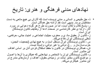 نهادهای مدنی فرهنگی و هنری :  تاریخ ذ -  حق طبيعی و انسانی و مدنیِ نويسنده است که آثارش بی هيچ مانعی به دستِ مخاطبان برسد .  بديهی است نقدِ آزادنه حقِ همگان است . ر -  پاسخ کلام با کلام است، اما در صورت طرح هر گونه دعوايی در موردِ آثار، ارايه‌ ی نظرِ کارشناسی در صحتِ ادعا از وظايفِ کانونِ نويسندگان ايران است . ز -  کانون از حقوقِ ماد ی و معنوی، حيثيتِ اجتماعی و امنيتِ جانی، حرفه‌يی، شغلیِ نويسندگانِ ايران دفاع می‌کند . س  -  کانونِ نويسندگانِ ايران مستقل است و به هيچ‌ نهادی  ( جمعيت، انجمن، حزب،سازمان و  ...) ، دولتی يا غيرِ دولتی، وابسته نيست . ش -  همکاری نويسندگان در کانون با حفظِ استقلالِ فردی آنان بر اساسِ اهدافِ اين منشور است . و -  کانونِ نويسندگانِ ايران با اشخاص و نهادهايی که هم‌کاری با آن‌ها با اصول و مواضعِ کانون مغاير نباشد در   زمينه‌ی حقوق، اهداف و آرمان‌های مندرج در اين منشور هم‌کاری می‌کند . 