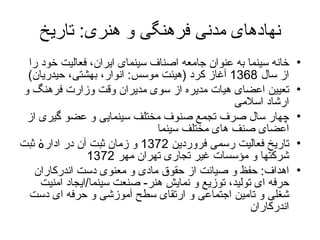 نهادهای مدنی فرهنگی و هنری :  تاریخ خانه سینما به عنوان جامعه اصناف سینمای ایران، فعالیت خود را از سال  1368  آغاز كرد   ( هیئت موسس :  انوار، بهشتی، حیدریان )   تعیین  اعضای هیات مدیره از سوی مدیران وقت وزارت فرهنگ و ارشاد اسلامی چهار سال  صرف  تجمع صنوف مختلف سینمایی  و  عضو گیری از اعضای صنف های مختلف سینما  تاریخ فعالیت رسمی فروردین  1372  و زمان ثبت آن در ادارۀ ثبت شرکتها و مؤسسات غیر تجاری تهران مهر  1372  اهداف :  حفظ و صیانت از حقوق مادی و معنوی دست اندرکاران حرفه ای تولید، توزیع و نمایش هنر -   صنعت سینما / ایجاد امنیت شغلی و تامین اجتماعی و ارتقای سطح آموزشی و حرفه ای دست اندرکاران 