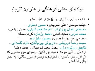 نهادهای مدنی فرهنگی و هنری :  تاریخ خانه موسیقی با  بیش از  8  هزار نفر عضو هیئت موسس :   علی تجویدی ،  حسین دهلوی  ،  مصطفی کمال پورتراب  ،  فرهاد فخرالدینی،  حسن ریاحی،  محمد سریر،  مجید کیانی  ،احمد پژمان،  کریم صالح عظیمی، فریدون ناصری  ،حسین علیزاده ،  محمد رضا درویشی  ،  داریوش پیرنیاکان ،  داود گنجه‌ای  ،  کامبیز روشن‌روان،  محمد سعید شریفیان ، حمید رضا اردلان ، آذین موحد ، سید نورالدین رضوی سروستانی .  که از این میان ناصری، تجویدی، رضوی سروستانی، به دیار باقی شتافتند . 