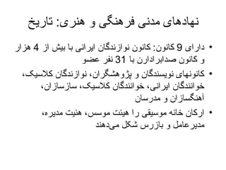 نهادهای مدنی فرهنگی و هنری :  تاریخ دارای  9  کانون :  کانون نوازندگان ایرانی  با  بیش از  4  هزار و کانون صدابرادارن  با   31  نفر عضو کانون های  نویسندگان و پژوهشگران، نوازندگان کلاسیک، خوانندگان ایرانی، خوانندگان کلاسیک، سازسازان، آهنگسازان و مدرسان  ارکان خانه موسیقی را هیئت موسس، هئیت مدیره، مدیرعامل و بازرس شکل می‌دهند 
