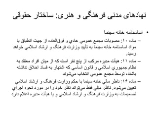 نهادهای مدنی فرهنگی و هنری :  ساختار حقوقی اساسنامه خانه سینما ماده‌  ۱۰ :  مصوبات‌ مجمع‌ عمومي‌ عادي‌ و فوق‌العاده‌ از جهت‌ انطباق‌ با مواد اساسنامه‌ خانه‌ سينما به‌ تأييد وزارت‌ فرهنگ‌ و ارشاد اسلامي‌ خواهد رسيد . ماده‌  ۱۱ :  هيأت‌ مديره‌ مركب‌ از پنج‌ نفر است‌ كه‌ از ميان‌ افراد معتقد به‌ نظام‌ جمهوري‌ اسلامي‌ و قانون‌ اساسي‌ كه‌ اشتهار به‌ فساد اخلاق‌ نداشته‌ باشند، توسط‌ مجمع‌ عمومي‌ انتخاب‌ مي‌شوند ماده‌  ۱۶ :  ناظر مالي‌ خانه‌ سينما با حكم‌ وزارت‌ فرهنگ‌ و ارشاد اسلامي‌ تعيين‌ مي‌شود .  ناظر مالي‌ فقط‌ مي‌تواند نظر خود را در مورد نحوه‌ اجراي‌ تصميمات‌ به‌ وزارت‌ فرهنگ‌ و ارشاد اسلامي‌ و يا هيأت‌ مديره‌ اعلام‌ دارد 