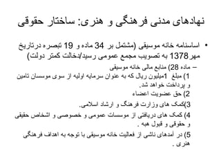 نهادهای مدنی فرهنگی و هنری :  ساختار حقوقی اساسنامه خانه موسیقی  ( مشتمل بر  34  ماده و  19  تبصره درتاریخ مهر 1378   به تصویب مجمع عمومی  رسید / دخالت کمتر دولت )   ماده  28)  منابع مالی   خانه موسیقی 1)  مبلغ   1 میلیون ریال که به عنوان سرمایه اولیه از سوی موسسان تامین و پرداخت خواهد شد . 2)  حق عضویت اعضاء 3) کمک های وزارت فرهنگ و ارشاد اسلامی . 4)  کمک های دریافتی از موسسات عمومی و خصوصی و اشخاص حقیقی و حقوقی و قبول هبه  . 5)  در آمدهای ناشی از فعالیت خانه موسیقی با توجه به اهداف فرهنگی هنری  . 