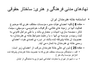 نهادهای مدنی فرهنگی و هنری :  ساختار حقوقی اساسنامه خانه هنرمندان ایران ماده  8 )   کليه اعضاي هيأت مديره مؤسسات مختلف هنري که موضوع فعاليت آنها در زمينه هاي نقاشي، گرافيک، خوشنويسي، موسيقي، سينما، تئاتر، مجسمه سازي، ادبيات و معماري باشد و با طي مراحل قانوني به ثبت رسيده و مؤسسه ي آنها – با رعايت ضوابط خانه ي هنرمندان -  به عضويت آن خانه پذيرفته شده باشند در دوره ي تصدي خود، اعضاي رسمي خانه ي هنرمندان به شماره مي آيند . ماده  25 )   شوراي عالي خانة هنرمندان مرکب از اعضاي زير است :  الف – نمايندگان مؤسسات مختلف هنري که به عضويت خانة هنرمندان پذيرفته شده اند (  هر مؤسسه يک نفر  )  ب – شهردار تهران يا معاونت اجتماعي شهرداري به نمايندگي از ايشان  