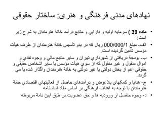 نهادهای مدنی فرهنگی و هنری :  ساختار حقوقی ماده  39 )   سرمايه اوليه و دارايي و منابع درآمد خانة هنرمندان به شرح زير است : الف -  مبلغ  000/000/1  ريال که در بدو تأسيس خانة هنرمندان از طرف هيأت مؤسس تأمين گرديده است . ب -  بودجة دريافتي از شهرداري تهران و ساير منابع مالي و وجوه نقدي و اموال منقول و غير منقول که از سوي هيأت مؤسس يا ساير اشخاص حقيقي و حقوقي اعم از بخش دولتي يا غير دولتي به خانة هنرمندان واگذار شده يا مي گردد . ج -  هدايا و کمکهاي بلاعوض و درآمدهاي حاصل از فعاليتهاي اقتصادي خانة هنرمندان با توجه به اهداف فرهنگي بر اساس مفاد اساسنامه  د -  وجوه حاصل از وروديه ها و حق عضويت بر طبق آيين نامة مربوطه  