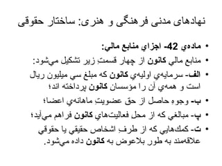 نهادهای مدنی فرهنگی و هنری :  ساختار حقوقی ماده‌يِ  42-  اجزايِ منابعِ مالي : منابعِ ماليِ  كانون  از چهار قسمتِ زير تشكيل مي‌شود : الف -  سرمايه‌يِ اوليه‌يِ  كانون  كه مبلغِ سي ميليون ريال است و همه‌يِ آن را مؤسسانِ  كانون  پرداخته اند؛ ب -   وجوهِ حاصل از حقِ عضويتِ ماهانه‌يِ اعضا؛ پ -  مبالغي كه از محلِ فعاليت‌هايِ  كانون  فراهم مي‌آيد؛ ت -  كمك‌هايي كه از طرفِ اشخاصِ حقيقي يا حقوقيِ علاقه‌مند به طورِ بلاعوض به  كانون  داده مي‌شود . 