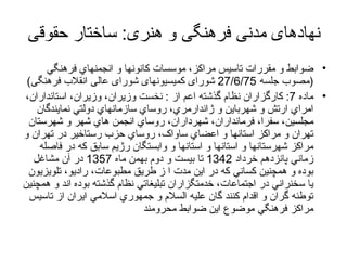 نهادهای مدنی فرهنگی و هنری :  ساختار حقوقی ضوابط و مقررات تاسيس مراکز، موسسات کانونها و انجمنهاي فرهنگي  ( مصوب جلسه  27/6/75  شورا ی  کميسيونها ی  شورا ی  عال ی  انقلاب فرهنگ ی ) ماده  7:  کارگزاران نظام گذشته اعم از  :  نخست وزيران، وزيران، استانداران، امراي ارتش و شهرباين و ژاندارمري، روساي سازمانهاي دولتي نمايندگان مجلسين، سفرا، فرمانداران، شهرداران، روساي انجمن هاي شهر و شهرستان تهران و مراکز استانها و اعضاي ساواک، روساي حزب رستاخير در تهران و مراکز شهرستانها و استانها و استانها و وابستگان رژيم سابق که در فاصله زماني پانزدهم خرداد  1342  تا بيست و دوم بهمن ماه  1357  در آن مشاغل بوده و همچنين کساني که در اين مدت ا ز طريق مطبوعات، راديو، تلويزيون يا سخنراني در اجتماعات، خدمتگزاران تبليغاتي نظام گذشته بوده اند و همچنين توطئه گران و اقدام کنند گان عليه السلام و جمهوري اسلامي ايران از تاسيس مراکز فرهنگي موضوع اين ضوابط محرومند 