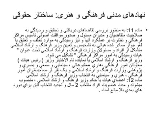 نهادهای مدنی فرهنگی و هنری :  ساختار حقوقی ماده  11:  به منظور بررسي تقاضاهاي دريافتي و تحقيق و رسيدگي به صلاحيت متقاضيان و مديران مسئول و صدور موافقت اصولي تاسيس مراکز فرهنگي و نظارت بر عملکرد آنها و نيز رسيدگي به موارد تخلف و تعليق يا لغو جواز صادر شده هياتي به تشخيص و تعيين وزير فرهنگ و ارشاد اسلامي متشکل از افراد و مسئولان وزارت فرهنگ و ارشاد اسلامي تحت عنوان  "  هيات رسيدگي به امور مراکز فرهنگي  "  تشکيل مي   شود .  وزير فرهنگ و ارشاد اسلامي يا نماينده تام الاختيار وزير  (  رئيس هيات  ) معاونان امور فرهنگي ،هنري ،مطبوعاتي ، سينمايي و سمعي و بصري و پژوهشي وزارت فرهنگ و ارشاد اسلامي  و یک  نفر از صاحبنظران امور فرهنگي ، هنري و سينمايي به انتخاب وزير فرهنگ و ارشاد اسلامي ماده  12:  اعضاي هيات با حکم وزير فرهنگ و ارشاد اسلامي ، منصوب ميشوند و مدت عضويت افراد منتخب  2  سال و تجديد انتخاب آنان براي دوره هاي بعدي بلا مانع است  . 