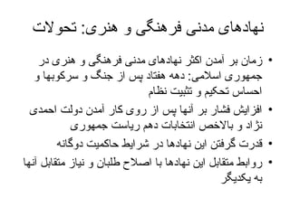 نهادهای مدنی فرهنگی و هنری :  تحولات  زمان بر آمدن اکثر نهادهای مدنی فرهنگی و هنری در جمهوری اسلامی :  دهه هفتاد پس از جنگ و سرکوبها و احساس تحکیم و تثبیت نظام افزایش فشار بر آنها پس از روی کار آمدن دولت احمدی نژاد و بالاخص انتخابات دهم ریاست جمهوری قدرت گرفتن این نهادها در شرایط حاکمیت دوگانه روابط متقابل این نهادها با اصلاح طلبان و نیاز متقابل آنها به یکدیگر  