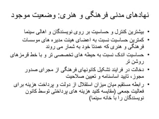 نهادهای مدنی فرهنگی و هنری :  وضعیت موجود بیشترین کنترل و حساسیت بر روی نویسندگان و اهالی سینما کمترین حساسیت نسبت به اعضای هیئت مدیره های موسسات فرهنگی و هنری که عمدتا خود به شمار می روند حساسیت اندک نسبت به حیطه های تخصصی تر و با خط قرمزهای روشن تر دخالت در فرایند تشکیل کانونهای فرهنگی از مجرای صدور مجوز، تایید اساسنامه و تعیین صلاحیت رابطه مستقیم میان میزان استقلال از دولت و پرداخت هزینه برای فعالیت جمعی  ( مقایسه کنید هزینه های پرداختی توسط کانون نویسندگان را با خانه سینما ) 