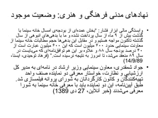 نهادهای مدنی فرهنگی و هنری :  وضعیت موجود وابستگی مالی ابزار فشار : ” بخش عمده‌ای از بودجه‌ی امسال خانه سينما با گذشت بيش از  ۹  ماه از سال پرداخت نشده و ما با بدهی‌های انبوهی از سال گذشته تاکنون مواجه هستيم و در مقابل اين بدهی‌ها حجم مطالبات خانه سينما از معاونت سينمايی حدود  ۶۰۰  ميليون است که اين  ۶۰۰  ميليون عبارت است از  ۴۰  درصد بودجه سال  ۸۸  و علاوه بر اين هم توافق‌نامه‌ای که می‌بايست در سال  ۸۹  منعقد می‌شد، تا امروز به نتيجه نرسيده است . “ ( فرهاد توحیدی، ایسنا،  14/9/89) جواد شمقدری، معاون سینمایی وزیر ارشاد در نامه‌ای به مدیر کل ارزشیابی و نظارت، خواستار معرفی دو نماینده صنف واحد تهیه‌کنندگان و کانون کارگردانان به شورای پروانه فیلمسازی شد .   طبق آیین‌نامه، این دو نماینده باید با معرفی خانه سینما به شورا معرفی می‌شدند   ( خبر آنلاین،  27  دی  1389) 