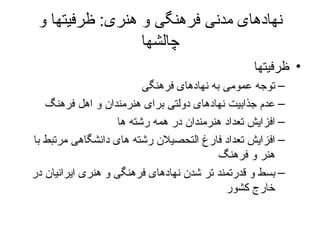 نهادهای مدنی فرهنگی و هنری :  ظرفیتها و چالشها ظرفیتها توجه عمومی به نهادهای فرهنگی عدم جذابیت نهادهای دولتی برای هنرمندان و اهل فرهنگ افزایش تعداد هنرمندان در همه رشته ها افزایش تعداد فارغ التحصیلان رشته های دانشگاهی مرتبط با هنر و فرهنگ بسط و قدرتمند تر شدن نهادهای فرهنگی و هنری ایرانیان در خارج کشور 