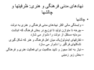 نهادهای مدنی فرهنگی و هنری :  ظرفیتها و چالشها چالشها وابستگی مالی اکثر نهادهای مدنی فرهنگی و هنری به دولت چرخه نا متوازن تولید تا توزیع در بخش فرهنگ که انباشت سرمایه مستقل از دولت را دشوار می شازد تفارقهای ایدئولوژیک میان اهل فرهنگ و هنر که شکل گیری تشکلهای فراگیر را دشوار می سازد نیاز به اخذ مجوز و تایید حاکمیت برای فعالیت هنری و فرهنگی بخش زیر زمینی 