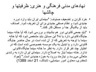 نهادهای مدنی فرهنگی و هنری :  ظرفیتها و چالشها خرد کردن و تضعیف صنوف :  " سینمای ایران باید وارد دوره جدیدی شود و نظام صنفی جدیدی برای آن تعریف شود .  اصناف باید از یکدیگر جدا و مستقل کار کنند ."  " باید جمعی قانونی دور هم بنشینند و بررسی شود که آیا خانه سینما جایگاه قانونی دارد یا نه؟ این مسایل باید مشخص شود که آیا خانه سینما با توجه به تعریفی که از آن شده است در حال حاضر جایگاه قانونی دارد و یا تبدیل به یک موسسه خصوصی شده است که در اختیار چند نفر قرار دارد .  به نظر ما خانه سینما جایگاه قانونی ندارد .  خانه سینما نیاز به اصلاح دارد .  سینمای ایران دارد به رشدی متعالی می‌رسد و نیازمند ورود به حوزه جدیدی است ." ( جواد شمقدری، معاون امور سینمایی، تابناک،  21  اسفند  1389) 